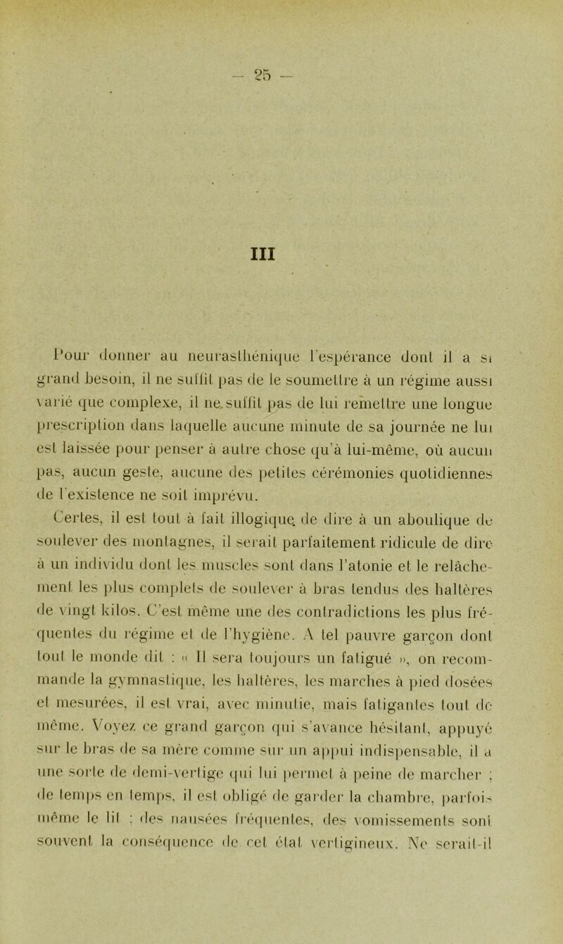 III Pour donner au neurasthénique l'espérance dont il a si grand besoin, il ne suffit pas de le soumettre à un régime aussi varié que complexe, il ne. suffit pas de lui remettre une longue prescription dans laquelle aucune minute de sa journée ne lui est laissée pour penser à autre chose qu’à lui-même, où aucun pas, aucun geste, aucune des petites cérémonies quotidiennes de l'existence ne soit imprévu. Certes, il est tout à fait illogique, de dire à un aboulique du soulever des montagnes, il serait parfaitement ridicule de dire à un individu dont les muscles sont dans l’atonie et le relâche- ment les plus complets de soulever à bras tendus des haltères de vingt kilos. C’est même une des contradictions les plus fré- quentes du régime et de l’hygiène. A tel pauvre garçon dont tout le monde dit : « Il sera toujours un fatigué », on recom- mande la gymnastique, les haltères, les marches à pied dosées et mesurées, il est vrai, avec minutie, mais fatigantes tout de même. Voyez ce grand garçon qui s’avance hésitant, appuyé sur le bras de sa mère comme sur un appui indispensable, il a une sorte de demi-vertige qui lui permet à peine de marcher ; de temps en temps, il est obligé de garder la chambre, parfois même le lil ; des nausées Iréquenl.es, des vomissements sont souvent la conséquence de. cet état vertigineux. Ne serait-il