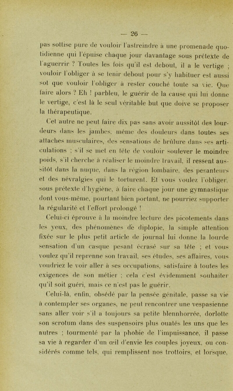 pas sottise pure de vouloir l’astreindre à une promenade quo- tidienne qui l’épuise chaque jour davantage sous prétexte de 1 aguerrir ? Toutes les fois qu’il est debout, il a le vertige ; vouloir 1 obliger à se lenir debout pour s’y habituer est aussi sot que vouloir 1 obliger à rester couché toute sa \ie. Que taire alors ? Eh ! parbleu, le guérir de la cause qui lui donne le vertige, c est là le seul véritable but que doive se proposer la thérapeutique. ( el autre ne peut taire dix pas sans avoir aussitôt des lour- deurs dans les jambes, même des douleurs dans toutes ses attaches musculaires, des sensations de brûlure dans ses arti- culations ; s il se met en télé de vouloir soulever le moindre poids, s il cherche à réaliser le moindre travail, il ressent aus- sitôt, dans la nuque, dans la région lombaire, des pesanteurs et des névralgies qui le torturent. Et vous voulez l'obliger, sous prétexte d’hygiène, à faire chaque jour une gymnastique dont vous-même, pourtant bien portant, ne pourriez supporter la régularité el l’effort prolongé ! Celui-ci éprouve à la moindre lecture des picotements dans les yeux, des phénomènes de diplopie, la simple attention fixée sur le plus petit article de journal lui donne la lourde sensation d’un casque pesant écrasé sur sa fête ; et vous voulez qu’il reprenne son travail, ses études, scs affaires, vous voudriez le voir aile]* à ses occupations, satisfaire à toutes les exigences de son métier : cela c’est évidemment souhaiter qu’il soit guéri, mais ce n’est pas le guérir. Celui-là, enfin, obsédé par la pensée génitale, passe sa vie à contempler ses organes, ne peut rencontrer une vespasienne sans aller voir s’il a toujours sa petite blennhorrée, dorlotte son scrotum dans des suspensoirs plus ouatés les uns que les autres ; tourmenté par la phobie de l’impuissance, il passe sa vie à regarder d’un œil d’envie les couples joyeux, ou con- sidérés comme tels, qui remplissent nos trottoirs, el lorsque.