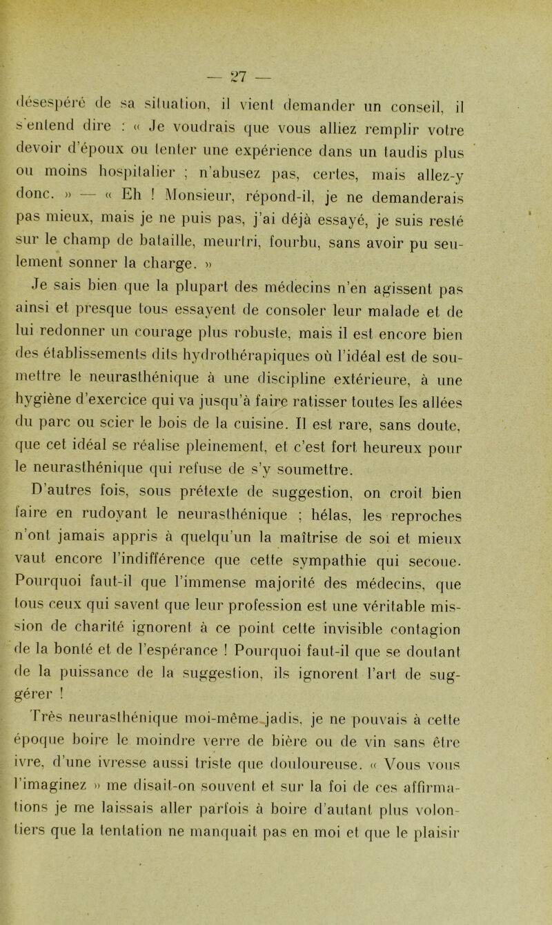 désespéré de sa situation, il vient demander un conseil, il s entend dire : « Je voudrais que vous alliez remplir votre devoir d’époux ou tenter une expérience dans un taudis plus ou moins hospitalier ; n’abusez pas, certes, mais allez-y donc. » « Eh ! Monsieur, répond-il, je ne demanderais pa^ mieux, mais je ne puis pas, j’ai déjà essayé, je suis resté sur le champ de bataille, meurtri, fourbu, sans avoir pu seu- lement sonner la charge. » Je sais bien que la plupart des médecins n’en agissent pas ainsi et presque tous essayent de consoler leur malade et de lui redonner un courage plus robuste, mais il est encore bien des établissements dits hydrothérapiques où l’idéal est de sou- mettre le neurasthénique à une discipline extérieure, à une hygiène d’exercice qui va jusqu’à faire ratisser toutes les allées du parc ou scier le bois de la cuisine. Il est rare, sans doute, que cet idéal se réalise pleinement, et c’est fort heureux pour le neurasthénique qui refuse de s’y soumettre. D’autres fois, sous prétexte de suggestion, on croit bien faire en rudoyant le neurasthénique ; hélas, les reproches n’ont jamais appris à quelqu’un la maîtrise de soi et mieux vaut encore l’indifférence que cette sympathie qui secoue. Pourquoi faut-il que l’immense majorité des médecins, que tous ceux qui savent que leur profession est une véritable mis- sion de charité ignorent à ce point cette invisible contagion de la bonté et de l’espérance ! Pourquoi faut-il que se doutant de la puissance de la suggestion, ils ignorent l’art de sug- gérer ! Très neurasthénique moi-même jadis, je ne pouvais à cette époque boire le moindre verre de bière ou de vin sans être ivre, d’une ivresse aussi triste que douloureuse. « Vous vous l’imaginez » me disait-on souvent et sur la foi de ces affirma- tions je me laissais aller parfois à boire d’autant plus volon- tiers que la tentation ne manquait pas en moi et que le plaisir