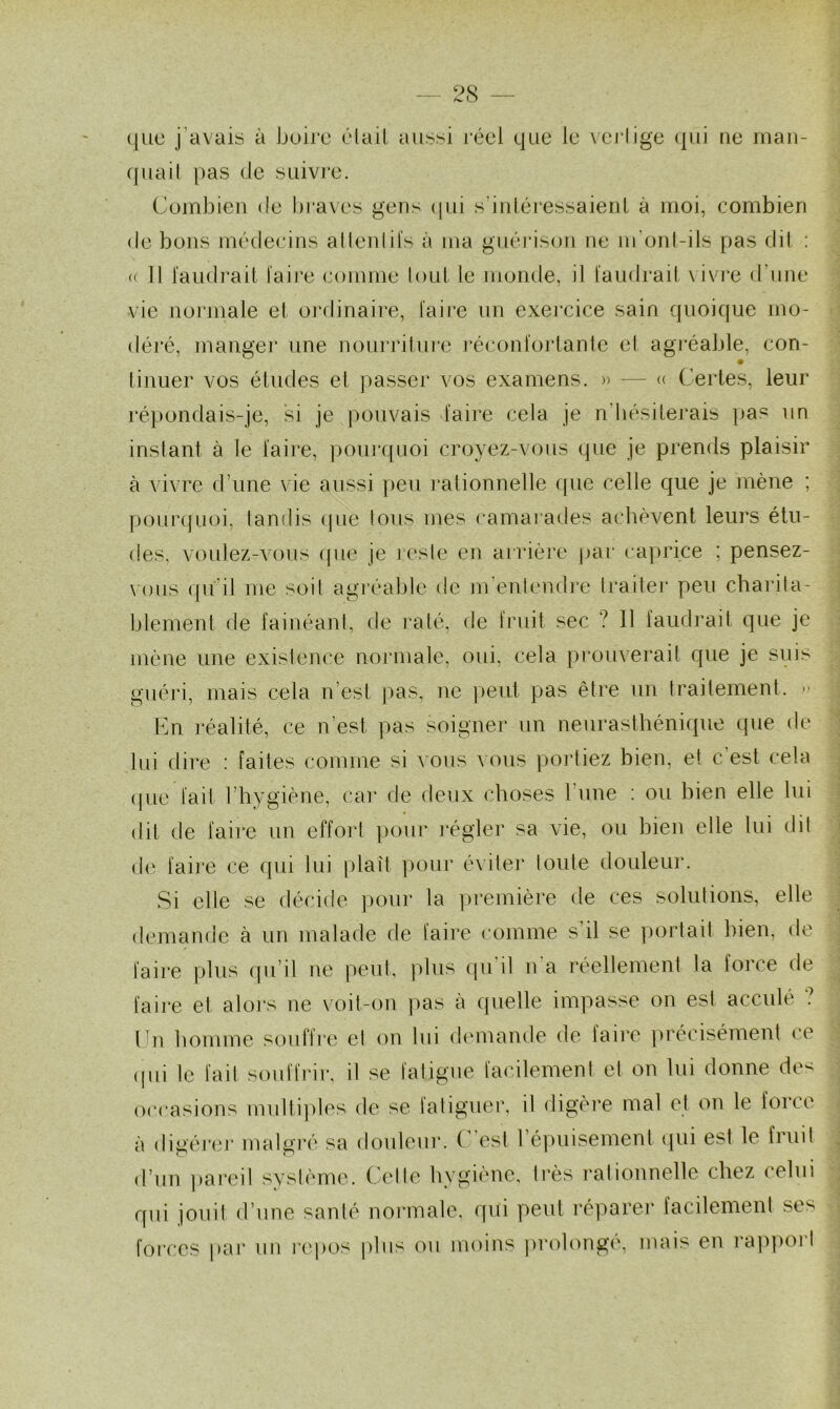 que j'avais à boire était aussi réel que le vertige qui ne man- quait pas de suivre. Combien de braves gens qui s’intéressaient à moi, combien de bons médecins attentifs à ma guérison ne m'ont-ils pas dit : « Il faudrait taire comme tout le monde, il faudrait vivre d'une vie normale et ordinaire, faire un exercice sain quoique mo- déré, manger une nourriture réconfortante et agréable, con- finuer vos études et passer vos examens. » — « Certes, leur répondais-je, si je pouvais faire cela je n'hésiterais pas un instant à le faire, pourquoi croyez-vous que je prends plaisir à vivre d'une vie aussi peu rationnelle que celle que je mène ; pourquoi, tan (lis que tous mes camarades achèvent leurs étu- des, voulez-vous que je reste en arrière par caprice ; pensez- vous qu'il me soit agréable de m’entendre traiter peu charita- blement de fainéant, de raté, de fruit sec ? 11 faudrait que je mène une existence normale, oui, cela prouverait que je suis guéri, mais cela n’est pas, ne peut pas être un traitement. » En réalité, ce n est pas soigner un neurasthénique que de lui dire : faites comme si vous vous portiez bien, et c’est cela que fait l’hygiène, car de deux choses lune : ou bien elle lui dit de faire un effort pour régler sa vie, ou bien elle lui dit de faire ce qui lui plaît pour éviter toute douleur. Si elle se décide pour la première de ces solutions, elle demande à un malade de faire comme s il se portail bien, de faire plus qu’il ne peut, plus qu'il n'a réellement la force de faire et alors ne voit-on pas à quelle impasse on est acculé ? En homme souffre et on lui demande de faire précisément ce (pii le fait souffrir, il se fatigue facilement et on lui donne de< occasions multiples de se (aligner, il digère mal et on le force à digérer malgré sa douleur. C’est l’épuisement qui est le fruit d’un pareil système. Celle hygiène, très rationnelle chez celui qui jouit d’une santé normale, qui peut réparer facilement ses forces par un repos plus ou moins prolongé, mais en rappoi I