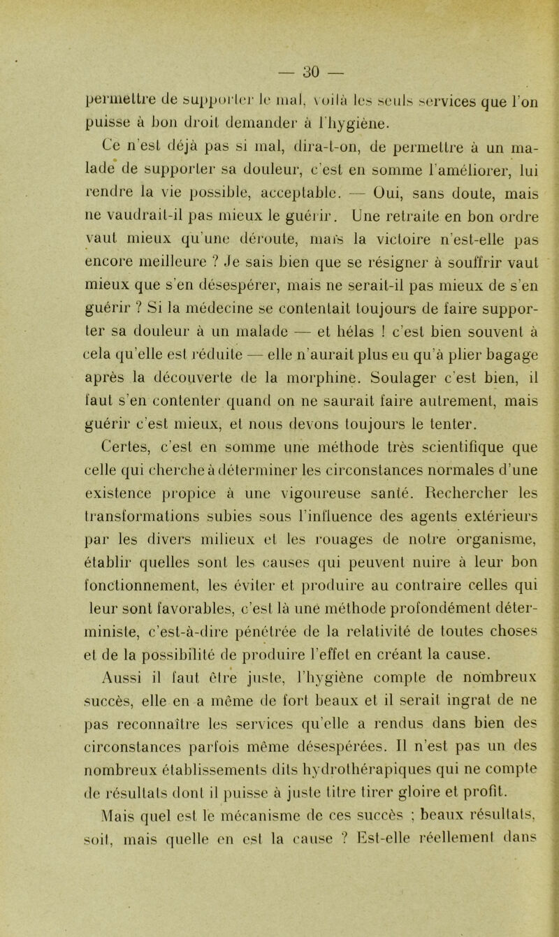 permettre de supporter Je mal, voilà les seuls services que l’on puisse à bon droit demander à l'hygiène. Ce n est déjà pas si mal, dira-t-on, de permettre à un ma- lade de supporter sa douleur, c’est en somme l’améliorer, lui rendre la vie possible, acceptable. — Oui, sans doute, mais ne vaudrait-il pas mieux le guérir. Une retraite en bon ordre vaut mieux qu’une déroute, mars la victoire n’est-elle pas encore meilleure ? Je sais bien que se résigner à souffrir vaut mieux que s'en désespérer, mais ne serait-il pas mieux de s’en guérir ? Si la médecine se contentait toujours de faire suppor- ter sa douleur à un malade — et hélas ! c’est bien souvent à cela qu’elle est réduite — elle n'aurait plus eu qu’à plier bagage après la découverte de la morphine. Soulager c'est bien, il faut s’en contenter quand on ne saurait faire autrement, mais guérir c’est mieux, et nous devons toujours le tenter. Certes, c’est en somme une méthode très scientifique que celle qui cherche à déterminer les circonstances normales d’une existence propice à une vigoureuse santé. Rechercher les transformations subies sous l’influence des agents extérieurs par les divers milieux et les rouages de notre organisme, établir quelles sont les causes qui peuvent nuire à leur bon fonctionnement, les éviter et produire au contraire celles qui leur sont favorables, c’est là une méthode profondément déter- ministe, c’est-à-dire pénétrée de la relativité de toutes choses et de la possibilité de produire l’effet en créant la cause. Aussi il faut être juste, l’hygiène compte de nombreux succès, elle en a même de fort beaux et il serait ingrat de ne pas reconnaître les services qu’elle a rendus dans bien des circonstances parfois même désespérées. Il n’est pas un des nombreux établissements dits hydrothérapiques qui ne compte de résultats dont il puisse à juste titre tirer gloire et profit. Mais quel est le mécanisme de ces succès ; beaux résultats, soit, mais quelle en est la cause ? Est-elle réellement dans