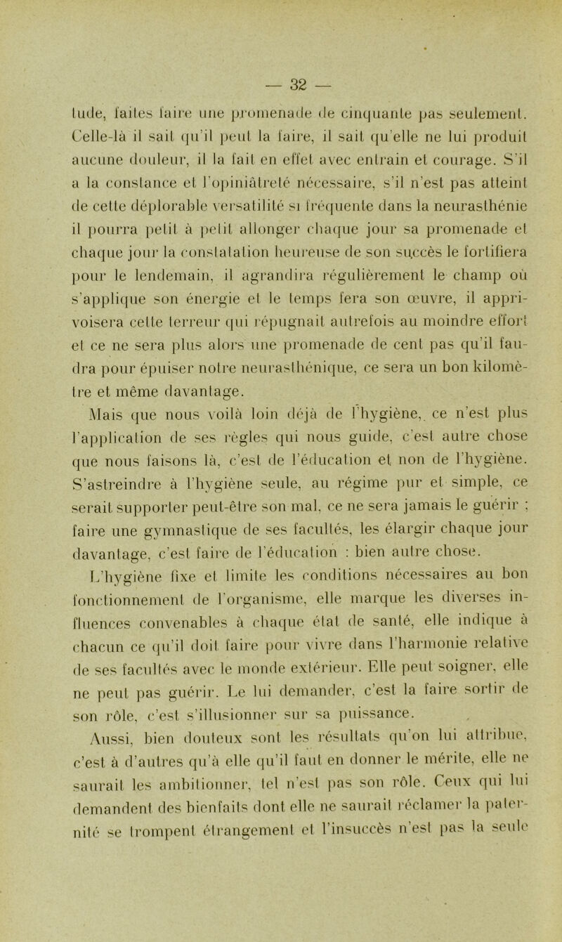 tude, laites faire une promenade de cinquante pas seulement. Celle-là il sait qu’il peut la l'aire, il sait qu elle ne lui produit aucune douleur, il la fait en effet avec entrain et courage. S’il a la constance et l’opiniâtreté nécessaire, s’il n’est pas atteint de cette déplorable versatilité si fréquente dans la neurasthénie il pourra petit à petit allonger chaque jour sa promenade et chaque jour la constatation heureuse de son succès le fortifiera pour le lendemain, il agrandira régulièrement le champ où s’applique son énergie et le temps fera son œuvre, il appri- voisera celte terreur qui répugnait autrefois au moindre effort et ce ne sera plus alors une promenade de cent pas qu’il fau- dra pour épuiser notre neurasthénique, ce sera un bon kilomè- tre et même davantage. Mais que nous voilà loin déjà de l’hygiène,, ce n'est plus l’application de ses règles qui nous guide, c’est autre chose que nous faisons là, c’est de l’éducation et non de 1 hygiène. S’astreindre à l’hvgiène seule, au régime pur et simple, ce serait supporter peut-être son mal, ce ne sera jamais le guérir : faire une gymnastique de ses facultés, les élargir chaque jour davantage, c’est faire de l’éducation : bien autre chose. L’hygiène fixe et limite les conditions nécessaires au bon fonctionnement de l’organisme, elle marque les diverses in- fluences convenables à chaque état de santé, elle indique à chacun ce qu’il doit faire pour vivre dans 1 harmonie relathe de ses facultés avec le monde extérieur. Elle peut soigner, elle ne peut pas guérir. Le lui demander, c’est la faire sortir de son rôle, c’est, s’illusionner sur sa puissance. Aussi, bien douteux sont les résultats qu’on lui attribue, c’est à d’autres qu’à elle qu’il faut en donner le mérite, elle ne saurait les ambitionner, tel n’est pas son rôle. Ceux qui lui demandent des bienfaits dont elle ne saurait réclamer la pater- nité se trompent étrangement et l’insuccès n’est pas la seule