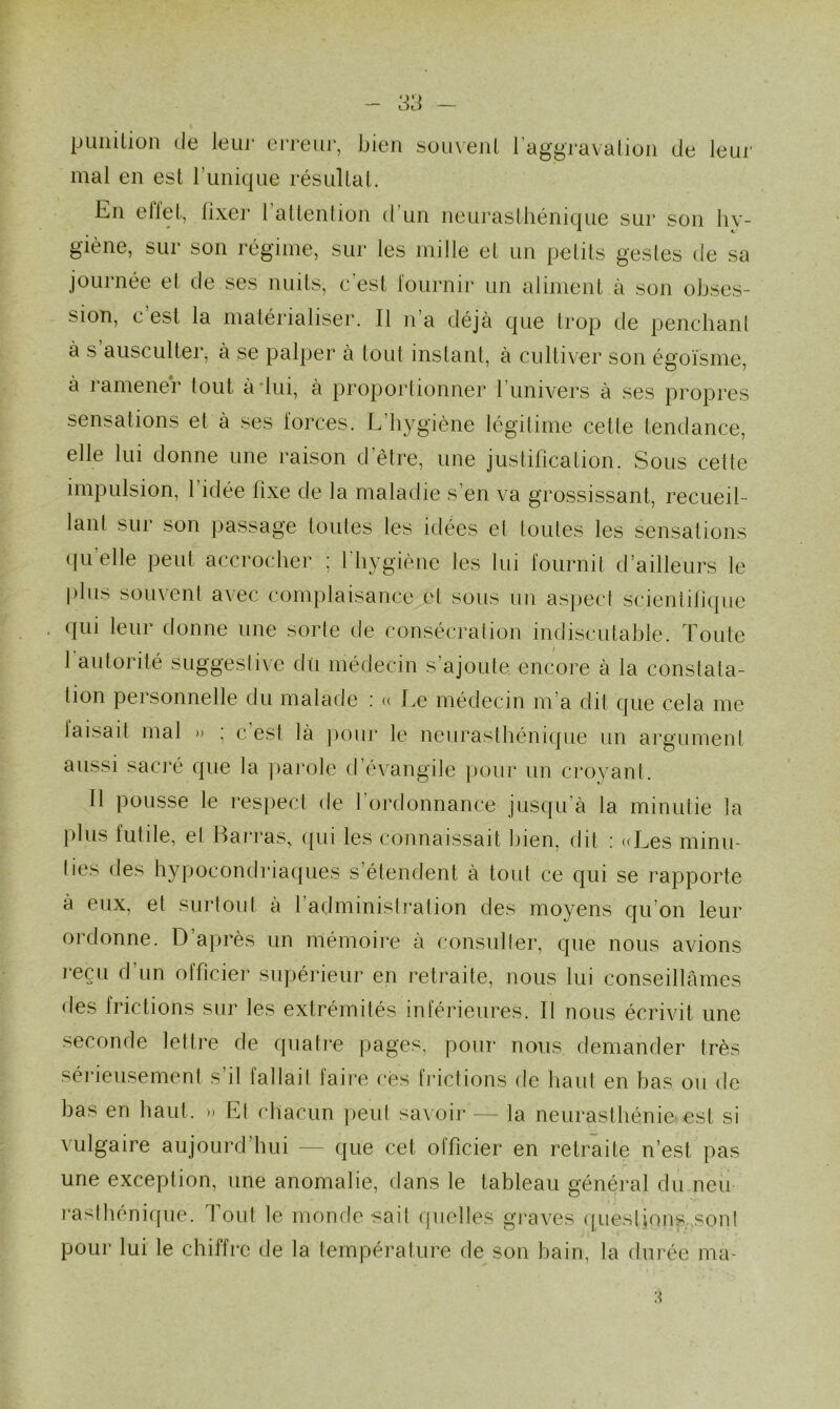 punition de leur erreur, bien souvent l’aggravation de leur mal en est l’unique résultat. En ellet, fixer 1 attention d un neurasthénique sur son hy- giène, sur son régime, sur les mille et un petits gestes de sa journée el de ses nuits, c'est fournir un aliment à son obses- sion, c est la matérialiser. Il n’a déjà que trop de penchant à s ausculter, à se palper à tout instant, à cultiver son égoïsme, à ramener tout à lui, à proportionner l’univers à ses propres sensations et à ses forces. L’hygiène légitime cette tendance, elle lui donne une raison d’être, une justification. Sous cette impulsion, 1 idée fixe de la maladie s’en va grossissant, recueil- lant sur son passage toutes les idées et toutes les sensations qu elle peut accrocher ; l'hygiène les lui fournit d’ailleurs le plus souvent avec complaisance et sous un aspect scientifique qui leur donne une sorte de consécration indiscutable. Toute 1 autorité suggestive dû médecin s'ajoute encore à la constata- tion personnelle du malade : « Le médecin m a dit que cela me taisait mal » : c’est là pour le neurasthénique un argument aussi sacré que la parole d’évangile pour un croyant. Il pousse le respect de l’ordonnance jusqu’à la minutie la plus lutile, el Barras, qui les connaissait bien, dit : «Les minu- ties des hypocondriaques s’étendent à tout ce qui se rapporte à eux, et surtout à l’administration des moyens qu’on leur ordonne. D’après un mémoire à consulter, que nous avions reçu d’un officier supérieur en retraite, nous lui conseillâmes des frictions sur les extrémités inférieures. Il nous écrivit une seconde lettre de quatre pages, pour nous demander très sérieusement s’il fallait faire ces frictions de haut en bas ou de bas en haut. » El chacun peut savoir — la neurasthénie est si vulgaire aujourd’hui — que cet officier en retraite n’est pas une exception, une anomalie, dans le tableau général du neu rasthénique. Tout le monde sait quelles graves questions son! pour lui le chiffre de la température de son bain, la durée ma-