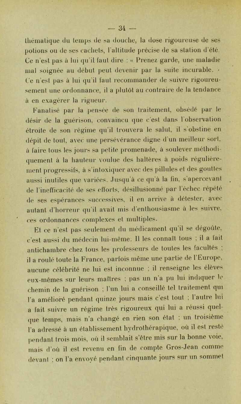 lliémalique du temps de sa douche, la dose rigoureuse de ses potions ou de ses cachets, 1 altitude précise de sa station d été, Ce n'est pas à lui qu’il faut dire : « Prenez garde, une maladie mal soignée au début peut devenir par la suite incurable. * Ce n’est pas à lui qu’il faut recommander de suivre rigoureu- sement une ordonnance, il a plutôt au contraire de la tendance à en exagérer la rigueur. Fanalisé par la pensée de son traitement, obsédé par le désir de la guérison, convaincu que c’est dans l’observation étroite de son régime qu’il trouvera le salut, il s obstine en dépit de tout, avec une persévérance digne d'un meilleur sort, à faire tous les jours sa petite promenade, à soulever méthodi- quement à la hauteur voulue des haltères à poids régulière- ment progressifs, à s intoxiquer avec des pillules et des gouttes aussi inutiles que variées. Jusqu'à ce qu’à la fin, s’apercevant de l’inefficacité de ses efforts, désillusionné par 1 échec répété de ses espérances successives, il en arrive à détester, avec autant d’horreur qu’il avait mis d’enthousiasme à les suivre, ces ordonnances complexes et multiples. Et ce n’est pas seulement du médicament qu’il se dégoûte, c’est aussi du médecin lui-même. Il les connaît tous ; il a lait antichambre chez tous les professeurs de toutes les facultés ; il a roulé toute la France, parfois même une partie de l’Europe, aucune célébrité ne lui est inconnue : il renseigne les élèves eux-mêmes sur leurs maîtres ; pas un n a pu lui indiquer le chemin de la guérison ; l’un lui a conseillé tel traitement qui l’a amélioré pendant quinze jours mais c’est tout : l’autre lui a fait suivre un régime très rigoureux qui lui a réussi quel- que temps, mais n’a changé en rien son état : un troisième l’a adressé à un établissement hydrothérapique, où il est reste pendant trois mois, où il semblait s’être mis sur la bonne \oie, mais d’où il est revenu en fin de compte Gros-Jean comme devant : on l’a envoyé pendant cinquante jours sur un sommet