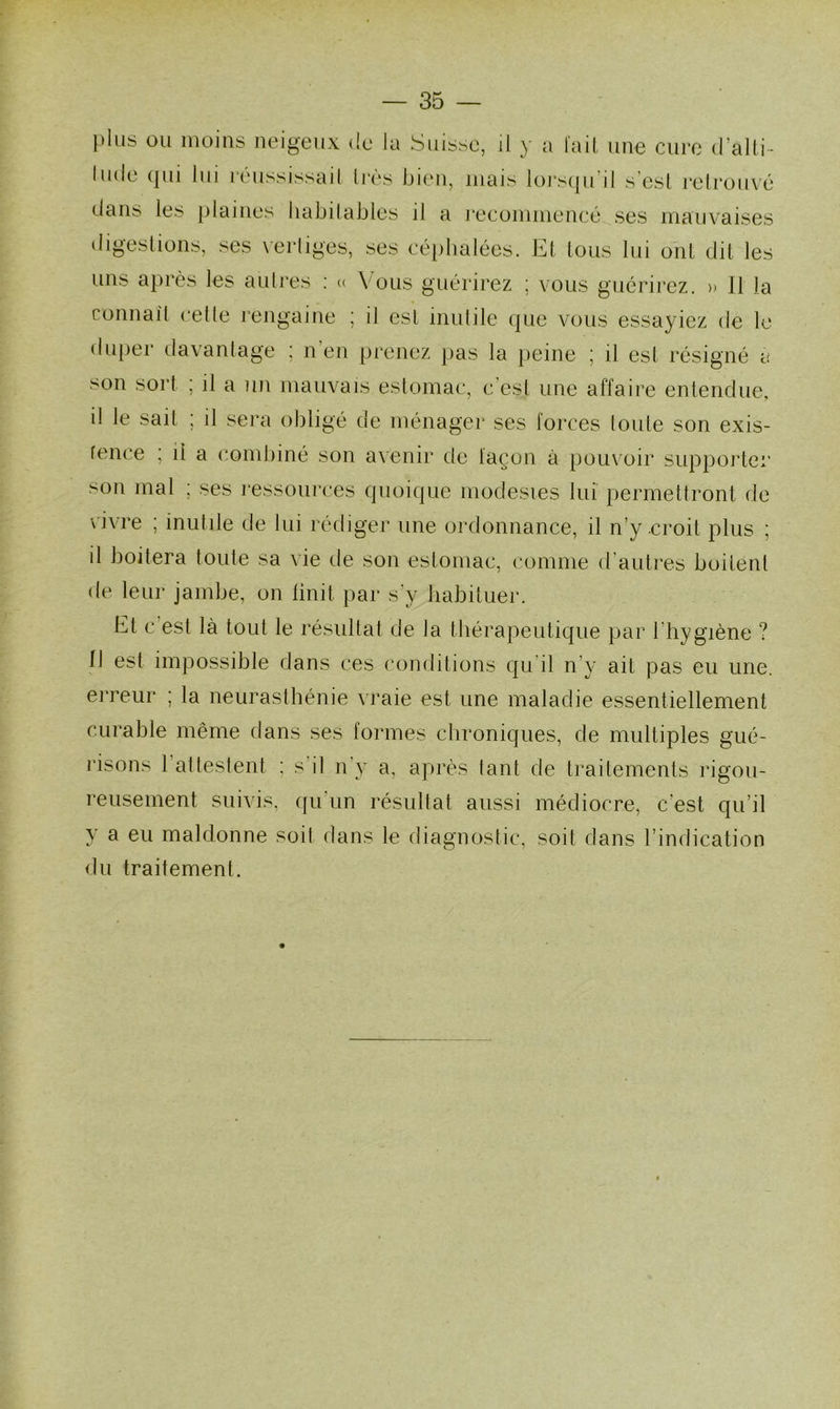 plus ou moins neigeux de Ja Suisse, il y a fait une cure d’alti- lude qui lui réussissait très bien, mais lorsqu’il s’esl retrouvé dans les plaines habitables il a recommencé ses mauvaises digestions, ses ver liges, ses céphalées. Et tous lui ont dit les uns après les autres : « Vous guérirez ; vous guérirez. » Il la connaît cetle rengaine ; il est inutile que vous essayiez de le duper davantage ; n’en prenez pas la peine ; il est résigné a son sort ; il a un mauvais estomac, c’est une affaire entendue, il le sait ; il sera obligé de ménager ses forces toute son exis- tence ; il a combiné son avenir de façon à pouvoir supporter son mal ; ses ressources quoique modestes lui permettront de vivre ; inutile de lui rédiger une ordonnance, il n’y .croit plus ; il boitera toute sa vie de son estomac, comme d’autres boitent de leur jambe, on finit par s'y habituer. Et c est là tout le résultat de la thérapeutique par l'hygiène ? Il est impossible dans ces conditions qu il n’y ait pas eu une. erreur ; la neurasthénie vraie est une maladie essentiellement curable même dans ses formes chroniques, de multiples gué- risons 1 al testent : s’il n’y a, après tant de traitements rigou- reusement suivis, qu'un résultat aussi médiocre, c’est qu’il y a eu maldonne soit dans le diagnostic, soit dans l’indication du traitement.