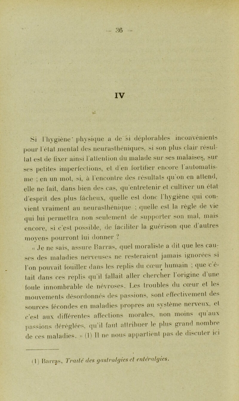 86 IV Si 1 hygiène' physique a de si déplorables ineonvénienls pour l étal mental dés neurasthéniques, si son plus clair résul- tat est de fixer ainsi l'attention du malade sur ses malaises, sur ses petites imperfections, et d en lortifier encore 1 automatis- me ; en un mot, si, à l encontre des résultats qu on en attend, elle ne fait, dans bien des cas, qu'entretenir et cultiver un état desprit des plus fâcheux, quelle est donc l'hygiène qui con- vient vraiment au neurasthénique : quelle est la règle de vie <pii lui permettra non seulement de supporter son mal, mais encore, si c’est possible, de faciliter la guérison que d'autres moyens pourront lui donner ? « ,1e ne sais, assure Barras, quel moraliste a dit que les cau- ses des maladies nerveuses ne resteraient jamais ignorées si l'on pouvait fouiller dans les replis du cœur humain , que c t- tait dans ces replis qu’il fallait aller chercher l’origine d’une foule innombrable de névroses. Les troubles du cœur et les mouvements désordonnés des passions, sont effectivement de> sources fécondes en maladies propres au système nerveux, et c’est aux différentes affections morales, non moins qu'aux passions déréglées, qu’il faut attribuer le plus grand nombre de ces maladies. * (1) Il ne nous appartient pas de discuter ici (1) Barras, Traite îles gastralgies et entéralgies.