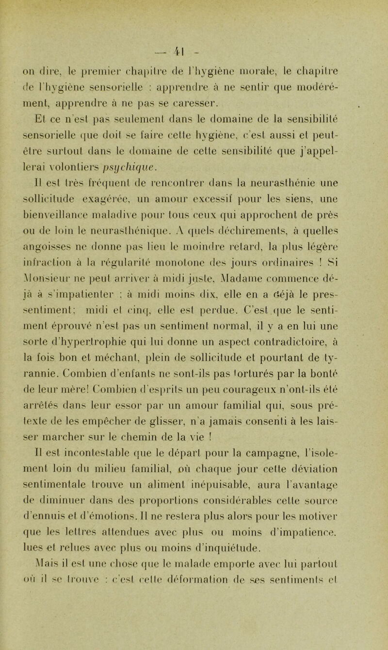 on dire, le premier chapitre de l’hygiène morale, le chapitre de l'hygiène sensorielle : apprendre à ne sentir que modéré- ment, apprendre à ne pas se caresser. Et ce n'est pas seulement dans le domaine de la sensibilité sensorielle (pie doit se faire cette hygiène, c’est aussi et peut- être surtout dans le domaine de celle sensibilité que j’appel- lerai volontiers psychique. Il est très fréquent de rencontrer dans la neurasthénie une sollicitude exagérée, un amour excessif pour les siens, une bienveillance maladive pour tous ceux qui approchent de près ou de loin le neurasthénique. A quels déchirements, à quelles angoisses ne donne pas lieu le moindre retard, la plus légère infraction à la régularité monotone des jours ordinaires ! Si Monsieur ne peut arriver à midi juste, Madame commence dé- jà à s’impatienter : à midi moins dix, elle en a ctéjà le pres- sentiment: midi et cinq, elle est perdue. C’est.que le senti- ment éprouvé n’est pas un sentiment normal, il y a en lui une sorte d'hypertrophie qui lui donne un aspect contradictoire, à la fois bon et méchant, plein de sollicitude et pourtant de ty- rannie. Combien d’enfants ne sont-ils pas torturés par la bonté de leur mère! Combien d’esprits un peu courageux n’ont-ils été arrêtés dans leur essor par un amour familial qui, sous pré- texte de les empêcher de glisser, n’a jamais consenti à les lais- ser marcher sur le chemin de la vie ! Il est incontestable que le départ pour la campagne, l’isole- ment loin du milieu familial, où chaque jour cette déviation sentimentale trouve un aliment inépuisable, aura l’avantage de diminuer dans des proportions considérables cette source d’ennuis et d’émotions. 11 ne restera plus alors pour les motiver que les lettres attendues avec plus ou moins d’impatience, lues et relues avec plus ou moins d’inquiétude. Mais il est une chose que le malade emporte avec lui partout où il se Irouvc : c’esl celle déformation de ses sentimenls et