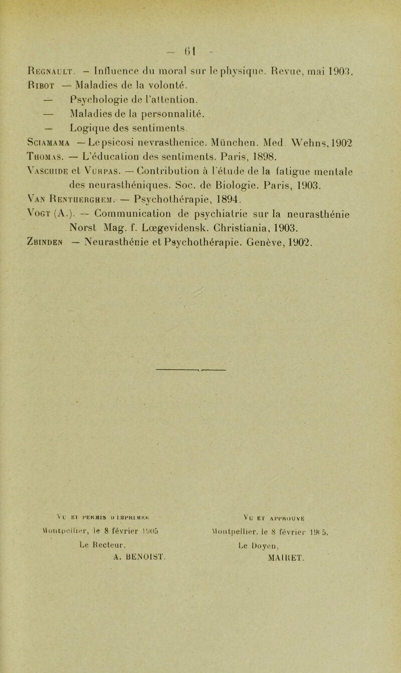 (il Régnault. - Influence du moral sur le physique. Revue, mai 1903. Ribot — Maladies de la volonté. — Psychologie de l'attention. — Maladies de la personnalité. — Logique des sentiments. Sciamama —Lepsicosi nevrasthenice. München. Med. Wehns,1902 Thomas. — L’éducation des sentiments. Paris, 1898. Yaschide et V u r p a s. — Contribution à l’étude de la fatigue mentale des neurasthéniques. Soc. de Biologie. Paris, 1903. \ an Rentuerghem. — Psychothérapie, 1894. Vogt (A.). — Communication de psychiatrie sur la neurasthénie Norst Mag. f. Lœgevidensk. Christiania, 1903. Zbinden — Neurasthénie et Psychothérapie. Genève, 1902. Vt K l i’ E K ,Y115 II I .M f K1 VI K K Montpellier, le 8 février 1505 Le Recteur, A. BENOIST. Vu ET A PI’MO U V E Montpellier, le 8 février 19(5. Le Doyen. MA IR ET.