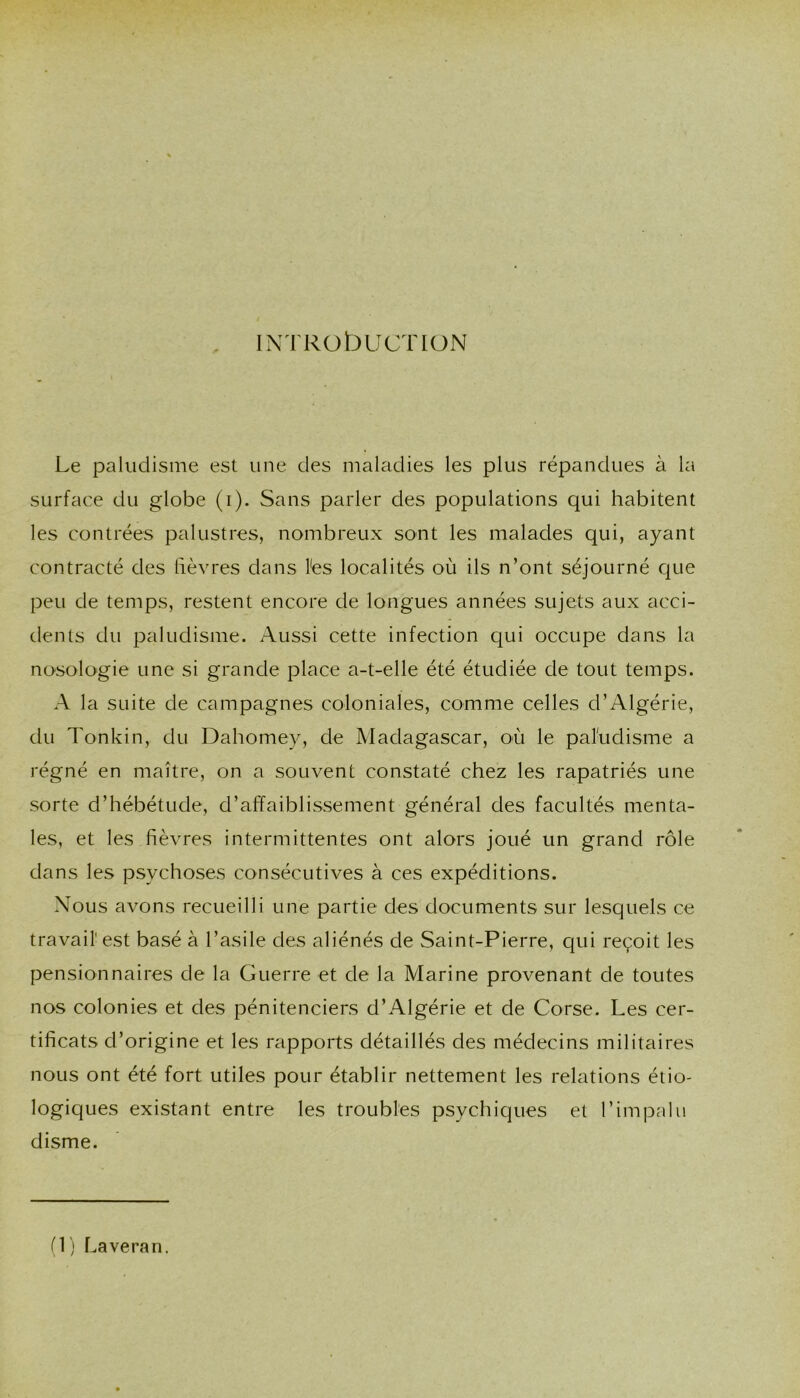 IN TRObUCTION Le paludisme est une des maladies les plus répandues à la surface du globe (i). Sans parler des populations qui habitent les contrées palustres, nombreux sont les malades qui, ayant contracté des lièvres dans l'es localités où ils n’ont séjourné cpie peu de temps, restent encore de longues années sujets aux acci- dents du paludisme. Aussi cette infection qui occupe dans la nosologie une si grande place a-t-elle été étudiée de tout temps. A la suite de campagnes coloniales, comme celles d’Algérie, du Tonkin, du Dahomey, de Madagascar, où le paruclisme a régné en maître, on a souvent constaté chez les rapatriés une sorte d’hébétude, d’affaiblissement général des facultés menta- les, et les fièvres intermittentes ont alors joué un grand rôle dans les psychoses consécutives à ces expéditions. Nous avons recueilli une partie des documents sur lesquels ce travail' est basé à l’asile des aliénés de Saint-Pierre, qui reçoit les pensionnaires de la Guerre et de la Marine provenant de toutes nos colonies et des pénitenciers d’Algérie et de Corse. Les cer- tificats d’origine et les rapports détaillés des médecins militaires nous ont été fort utiles pour établir nettement les relations étio- logiques existant entre les troubles psychiques et l’impalii disme. (1) Laveran.