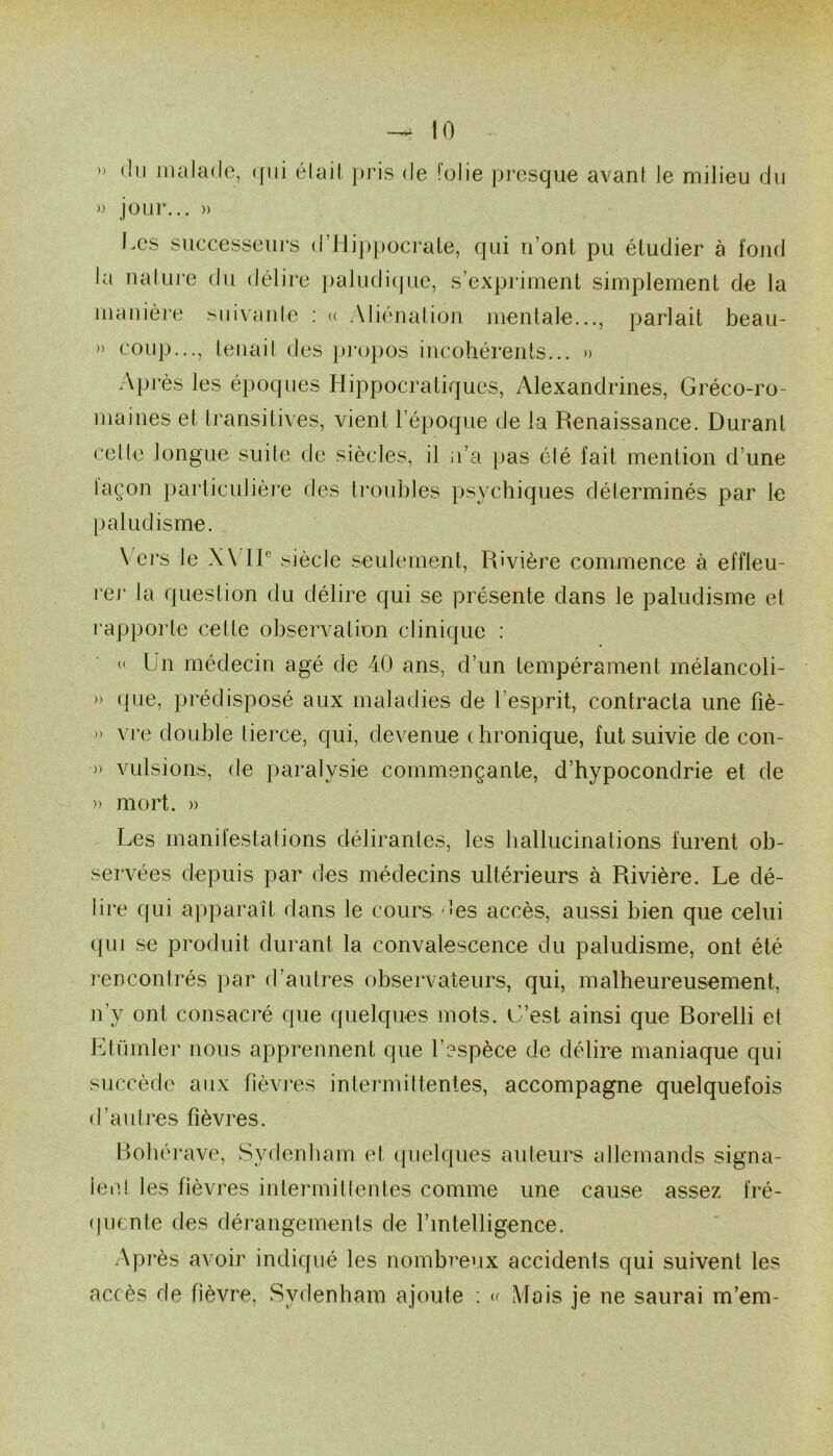 » (In malade, (fiii élail })ris de folie pi’esque avant le milieu du )) jour... » l.es successeurs (rHi])j)Ocrale, qui n’ont pu étudier à fond la nalui-e du délire paludi(jue, s’expriment simplement de la manière suivanle ; (( Aliénation mentale..., parlait beau- » coup..., tenait des propos incohérents... » Après les époques Hippocratiques, Alexandrines, Gréco-ro- maines et transitives, vient l’époque de la Renaissance. Durant celle longue suite de siècles, il n’a pas été fait mention d’une iaçon particulière des troubles psychiques déterminés par le paludisme. \ ers le X\ IP siècle seulement. Rivière commence à effleu- i‘ej‘ la question du délire qui se présente dans le paludisme et l'apporte cette observation clinique : « Un médecin âgé de 40 ans, d’un tempérament mélancoli- » (|ue, prédisposé aux maladies de l’esprit, contracta une fiè- » vj’e double tierce, qui, devenue chronique, fut suivie de con- » vLilsions, de paralysie commençante, d’hypocondrie et de )) mort. » Les manifestations délirantes, les hallucinations furent ob- servées depuis par des médecins ultérieurs à Rivière. Le dé- lice qui apparaît dans le cours des accès, aussi bien que celui cpii se produit durant la convalescence du paludisme, ont été rencontrés par d’autres observaLeurs, qui, malheureusement, n’y ont consacré que cfuelques mots, idest ainsi que Borelli et IHümler nous apprennent que l’espèce de délire maniaque qui succède aux fièvres intermittentes, accompagne quelquefois d’autres fièvres. Bohérave, Sydenham et (pielques auteurs allemands signa- ient les fièvres intermittentes comme une cause assez fré- (piente des dérangements de rintelligence. Après avoir indiqué les nombreux accidents qui suivent les accès de fièvre, Sydenham ajoute ; <( Mois je ne saurai m’em-