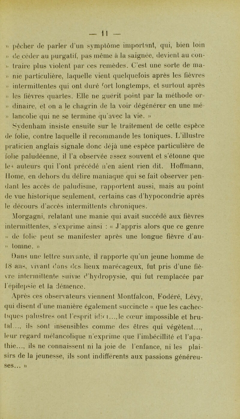  pécher de j^arler d’un sympioiue imporlRut, qui, bien loin » de.cédei* au pui'galif, pas iiiénie à la saignée, devienl au con- )' Iraire plus violent par ces remèdes. C’est une sorte de ma- )' nie particulière, laquelle vient quelquefois après les fièvres >> intermittentes qui ont duré '’ort longtemps, et surtout après » les fièvres quartes. Elle ne guérit point par la méthode oj‘- » dinaire, et on a le chagrin de la voir dégénérer en une mé- » lancolie qui ne se termine qu’avec la vie. )> Sydenham insiste ensuite sur le traitement de cette espèce de folie, contre laquelle il recommande les toniques. L’illustre praticien anglais signale donc déjà une espèce particulière de folie paludéenne, il l’a obsei’vée assez souvent et s’étonne que le' auteurs qui l’ont précédé n’en aient rien dit. Hoffmann, Home, en dehors du délire maniaque qui se fait observer pen- dant les accès de paludisme, rapportent aussi, mais au point de vue historique seulement, certains cas d’hypocondrie après le décours d’accès intermittents chroniques. Morgagni, relatant une manie qui avait succédé aux fièvres intermittentes, s’exprime ainsi : « J’appris alors que ce genre de folie peut se manifesler après une longue fièvre d’au- » lomne. » Dans une lettre siiiMmte, il rapporle qu’un jeune homme de 18 ans, vivant (huis des lieux marécageux, fut pris d’une fiè- vre inlermiltenie suivie d’hydropysie, qui fut remplacée par Eépilcipsie et la diîmence. Après ces observaleurs viennent Montfalcon, Fodéré, Lévy, qui disent d’ime manière également succincte « que les cachec- tiques palusti’es ont l’esprit idui...,le cœur impossible et bru- [al,.., ils sont insensibles comme des êtres qui végètent..., leur regard mélancoliipie n’exprime que l’imbécillité et l’apa- thie..., ils ne connaissent ni la joie de l’enfance, ni les plai- sirs de la jeunesse, ils sont indifférents aux passions généreu-