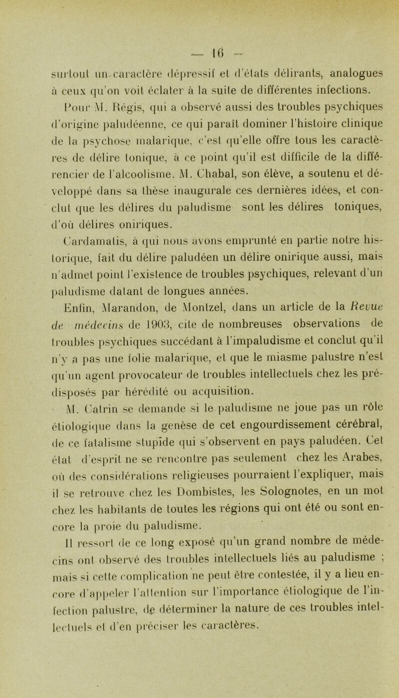 sui‘loul uii-caractère dépressii' et d’étals délirants, analogues à ceux qu’on voit éclater à la suite de différentes infections. Poui‘ M. Pvégis, qui a observé aussi des troubles psychiques d’origine ])aludéenne, ce qui paraît dominer l’histoire clinique de la psychose malarique, c’est (ju’elle offre tous les caractè- res de délire tonique, à ce })oint qu’il est difficile de la diffé- rencier de l’alcoolisme. M. Chabal, son élève, a soutenu et dé- veloppé dans sa thèse inaugurale ces dernières idées, et con- clut que les délires du paludisme sont les délires toniques, d’où délires oniriques. Cardamatis, à cjui nous avons emprunté en partie notre his- torique, fait du délire paludéen un délire onirique aussi, mais n’admet point l’existence de troubles psychiques, relevant d’un paludisme datant de longues années. Enfin, Marandon, de Alontzel, dans un article de la Revue de médecins de 1903, cite de nombreuses observations de troubles psychic{ues succédant à l’impaludisme et conclut qu’il n’y a pas une folie malarique, et que le miasme palustre n’est qu’un agent provocateur de troubles intellectuels chez les pré- disposés par hérédité ou acquisition. • M. üatrin se demande si le paludisme ne joue pas un rôle étiologie pie dans la genèse de cet engourdissement cérébral, de ce fatalisme stupide qui s’observent en pays paludéen. Cet état d’esprit ne se rencontre pas seulement chez les Arabes, où des considérations religieuses pourraient l’expliquer, mais il se retrouve chez les Dombistes, les Solognotes, en un mol chez les habitants de toutes les régions qui ont été ou sont en- core la proie du paludisme. 11 ressort de ce long exposé qu’un grand nombre de méde- cins ont observé des troubles intellectuels liés au paludisme ; mais si cette complication ne peut être contestée, il y a lieu en- coi*e d’appeler l’alleidion sur l’importance étiologique de l’in- fection palustre, de déterminer la nature de ces troubles intel- lectuels et d’en préciser les caj'actères.