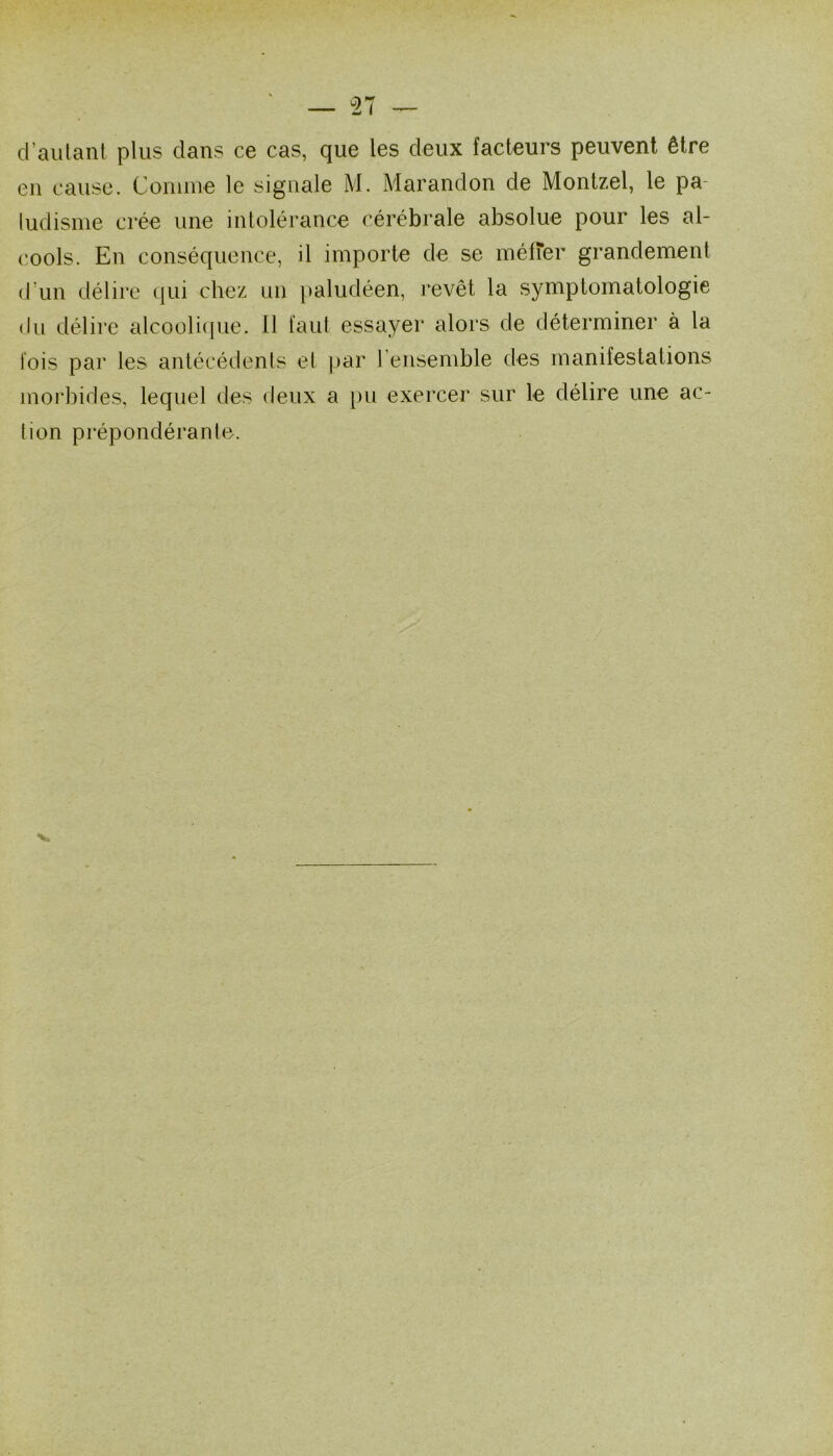 d’autant plus clans ce cas, que les deux facteurs peuvent être en cause. Connue le signale M. Marandon de Montzel, le pa- ludisme crée une intolérance cérébrale absolue pour les al- cools. En conséquence, il importe de se métier grandement d’un délire (|ui chez un paludéen, revêt la symptomatologie du délire alcoolicpie. Il faut essayer alors de déterminer à la lois par les antécédents et par l’ensemble des manifestations moi'bides, lequel des deux a [)u exercer sur le délire une ac- tion prépondérante.