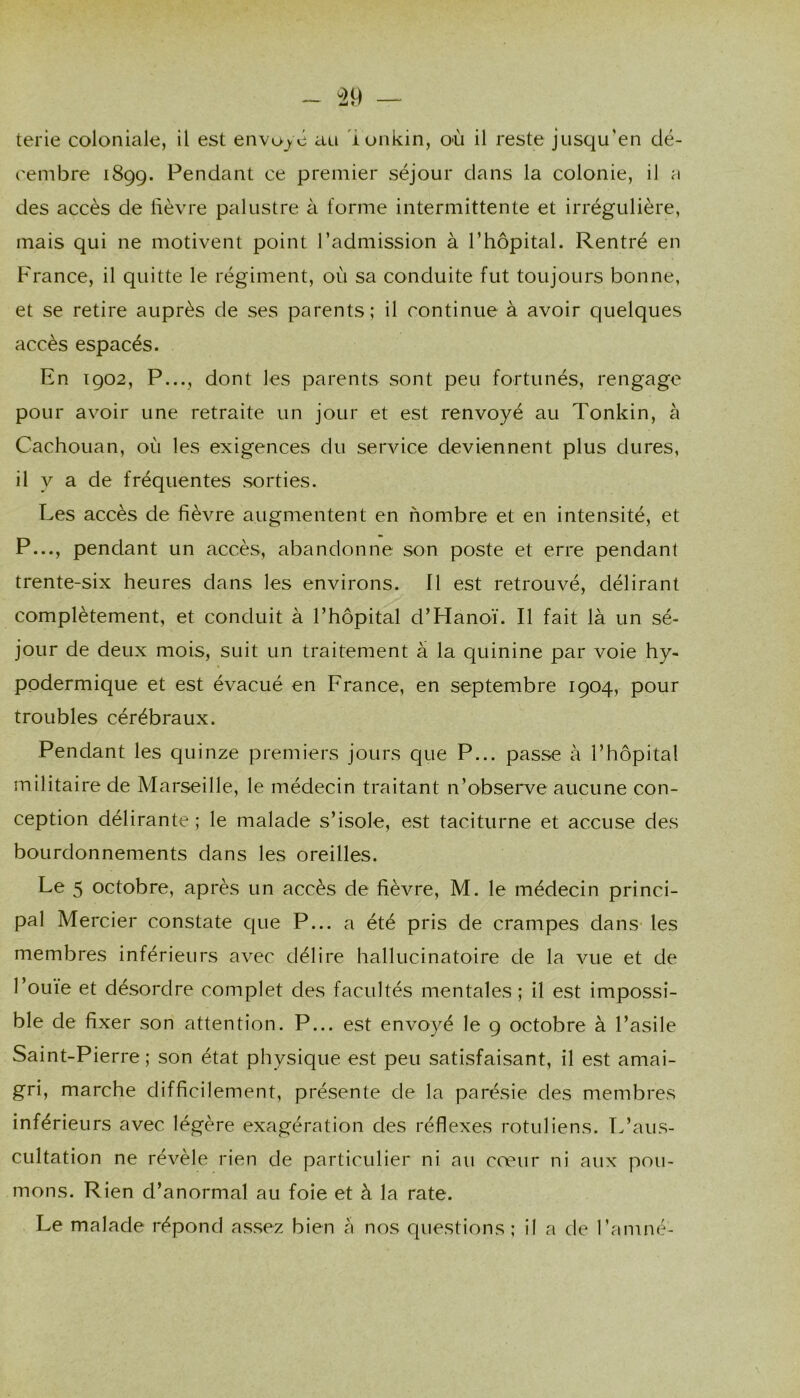 ^29 — terie coloniale, il est envoyé au lonkin, où il reste jusqu’en dé- cembre 1899. Pendant ce premier séjour dans la colonie, il a des accès de lièvre palustre à forme intermittente et irrégulière, mais qui ne motivent point l’admission à l’hôpital. Rentré en Prance, il quitte le régiment, où sa conduite fut toujours bonne, et se retire auprès de ses parents; il continue à avoir quelques accès espacés. En 1902, P..., dont les parents sont peu fortunés, rengage pour avoir une retraite un jour et est renvoyé au Tonkin, à Cachouan, où les exigences du service deviennent plus dures, il y a de fréquentes sorties. Les accès de fièvre augmentent en nombre et en intensité, et P..., pendant un accès, abandonne son poste et erre pendant trente-six heures dans les environs. 11 est retrouvé, délirant complètement, et conduit à l’hôpital d’Hanoï. Il fait là un sé- jour de deux mois, suit un traitement à la quinine par voie hy- podermique et est évacué en France, en septembre 1904, pour troubles cérébraux. Pendant les quinze premiers jours que P... passe à l’hôpital militaire de Marseille, le médecin traitant n’observe aucune con- ception délirante ; le malade s’isole, est taciturne et accuse des bourdonnements dans les oreilles. Le 5 octobre, après un accès de fièvre, M. le médecin princi- pal Mercier constate que P... a été pris de crampes dans les membres inférieurs avec délire hallucinatoire de la vue et de l’ouïe et désordre complet des facultés mentales; il est impossi- ble de fixer son attention. P... est envoyé le 9 octobre à l’asile Saint-Pierre; son état physique est peu satisfaisant, il est amai- gri, marche difficilement, présente de la parésie des membres inférieurs avec légère exagération des réflexes rotuliens. L’aus- cultation ne révèle rien de particulier ni au cœur ni aux pou- mons. Rien d’anormal au foie et à la rate. Le malade répond assez bien cà nos questions ; il a de l’amné-