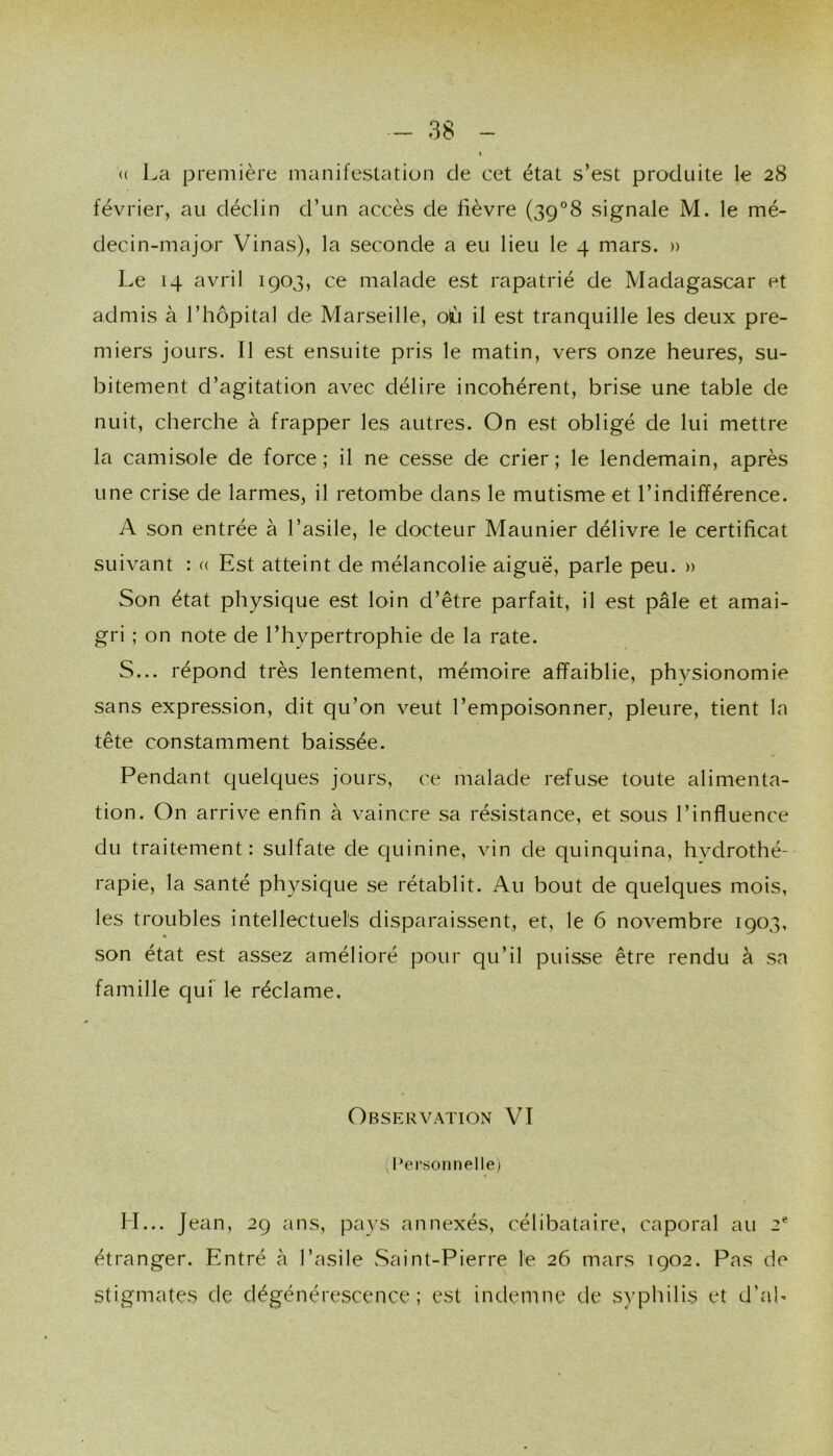 (( La première manifestation de cet état s’est produite le 28 février, au déclin d’un accès de fièvre (39°8 signale M. le mé- decin-major Vinas), la seconde a eu lieu le 4 mars. » Le 14 avril 1903, ce malade est rapatrié de Madagascar et admis à l’hôpital de Marseille, où il est tranquille les deux pre- miers jours. Il est ensuite pris le matin, vers onze heures, su- bitement d’agitation avec délire incohérent, brise une table de nuit, cherche à frapper les autres. On est obligé de lui mettre la camisole de force; il ne cesse de crier; le lendemain, après une crise de larmes, il retombe dans le mutisme et l’indifférence. A son entrée à l’asile, le docteur Maunier délivre le certificat suivant : « Est atteint de mélancolie aiguë, parle peu. » Son état physique est loin d’être parfait, il est pâle et amai- gri ; on note de l’hypertrophie de la rate. S... répond très lentement, mémoire affaiblie, phvsionomie sans expression, dit qu’on veut l’empoisonner, pleure, tient la tête constamment baissée. Pendant quelques jours, ce malade refuse toute alimenta- tion. On arrive enfin à vaincre sa résistance, et sous l’influence du traitement: sulfate de quinine, vin de quinquina, hvdrothé- rapie, la santé physique se rétablit. Au bout de quelques mois, les troubles intellectuels disparaissent, et, le 6 novembre 1903, son état est assez amélioré pour qu’il puisse être rendu à sa famille quf le réclame. Observation VI (Personnelle) H... Jean, 29 ans, pays annexés, célibataire, caporal au 2® étranger. Entré à l’asile vSaint-Pierre le 26 mars 1902. Pas de stigmates de dégénérescence; est indemne de syphilis et d’ab