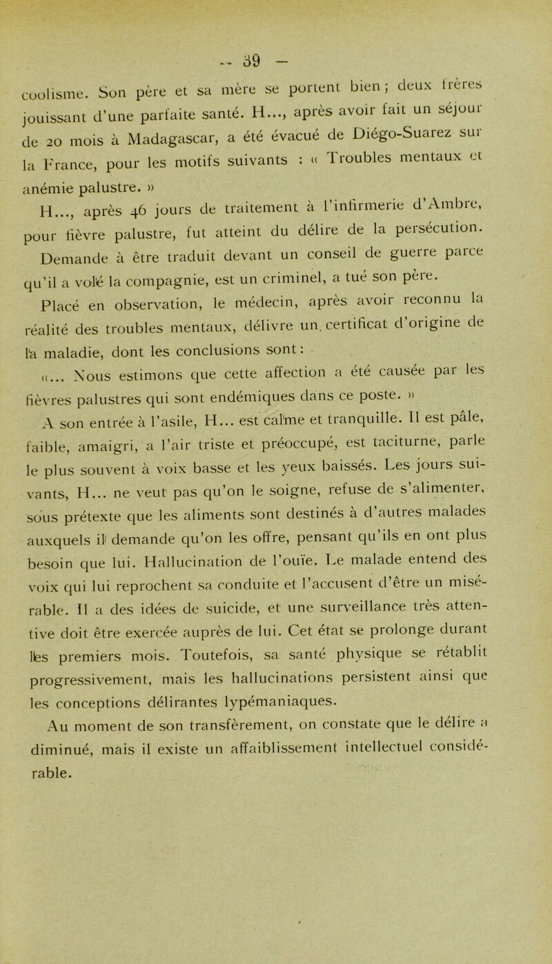 cuolisme. Süii père et sa mère se portent bien; deux Irères jouissant d’une parfaite santé. H..., après avoir fait un séjour de 20 mois à Madagascar, a été évacué de Diégo-Suarez sur la France, pour les motifs suivants ; « Troubles mentaux et anémie palustre. » H..., après 46 jours de traitement à l’inlirmerie d’Ambre, pour lièvre palustre, fut atteint du délire de la persécution. Demande à être traduit devant un conseil de guerre parce qu’il a volé la compagnie, est un criminel, a tué son père. Placé en observation, le médecin, après avoir reconnu la réalité des troubles mentaux, délivre un. certihcat d origine de l'a maladie, dont les conclusions sont : - ((... Nous estimons que cette affection a été causée par les fièvres palustres qui sont endémiques dans ce poste. » A son entrée à l’asile, H... est caime et tranquille. Il est pâle, faible, amaigri, a l’air triste et préoccupé, est taciturne, paile le plus souvent à voix basse et les yeux baisses. Les jours sui- vants, H... ne veut pas qu’on le soigne, refuse de s’alimenter, sous prétexte que les aliments sont destinés à d’autres malades auxquels il' demande qu’on les offre, pensant qu’ils en ont plus besoin que lui. Hallucination de 1 ouïe. Le malade entend des voix qui lui reprochent sa conduite et l’accusent d’être un misé- rable. Il a des idées de suicide, et une sui*v’eillance très atten- tive doit être exercée auprès de lui. Cet état se prolonge durant lés premiers mois, routefois, sa santé physique se rétablit progressivement, mais les hallucinations persistent ainsi que les conceptions délirantes lypémaniaques. Au moment de son transfèrement, on constate que le délire a diminué, mais il existe un affaiblissement intellectuel considé- rable.