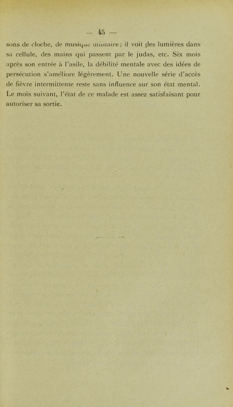 sons de cloclie, de niiisie|Lie mioLaire; il voit des lumières dans sa cellide, des mains qui passent par le judas, etc. Six mois après son entrée à l’asile, la débilité mentale avec des idées de persécution s’améliore Kégèrement. Une nouvelle série d’accès de fièvre intermittente reste sans influence sur son état mental. Le mois suivant, l’état de ce malade est assez satisfaisant pour autoriser sa sortie.