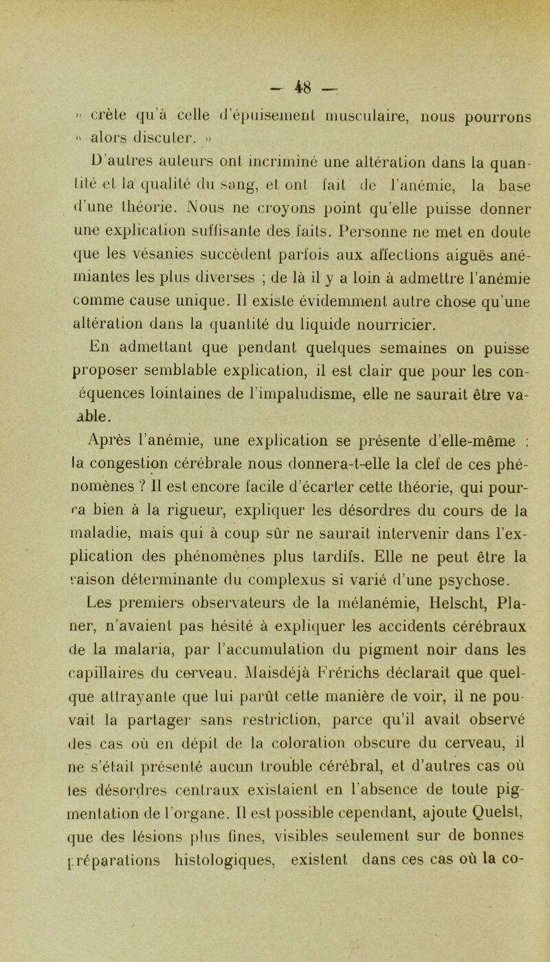 — 4-8 —  crèle qu’à celle (réi)uiseiiieriL uiusculaire, nous pourrons  alors discuter. » D’autres auteurs ont incriminé une altération dans la quan- tité et la'qualité du smig, et ont l'ait de l’anémie, la base d’une théorie. Nous ne croyons point qu’elle puisse donner une explication suilisante des laits. Personne ne met en doute que les vésanies succèdent parlois aux affections aiguës ané- miantes les plus diverses ; de là il y a loin à admettre l’anémie comme cause unique. Il existe évidenunent autre chose qu’une altération dans la quantité du liquide nourricier. En admettant que pendant quelques semaines on puisse proposer semblable explication, il est clair que pour les con- équences lointaines de l’impaludisme, elle ne saurait être va- able. Après l’anémie, une explication se présente d’elle-même : la congestion cérébrale nous donnera-t-elle la clef de ces phé- nomènes ? Il est encore facile d’écarter cette théorie, qui pour- ra bien à la rigueur, expliquer les désordres du cours de la maladie, mais qui à coup sûr ne saurait intervenir dans l’ex- plication des phénomènes plus tardifs. Elle ne peut être la raison déterminante du complexus si varié d’une psychose. Les premiers observateurs de la mélanémie, Helscht, Pla- ner, n’avaient pas hésité à expliquer les accidents cérébraux de la malaria, par l’accumulation du pigment noir dans les capillaires du corveau. Maisdéjà Frérichs déclarait que quel- que attrayante que lui parût cette manière de voir, il ne pou- vait la partager sans restriction, parce qu’il avait observé des cas oû en dépit de la coloration obscure du cerveau, il ne s’était présenté aucun trouble cérébral, et d’autres cas oû les désordres centraux existaient en l’absence de toute pig- mentation de l’organe. Il est possible cependant, ajoute Quels!, que des lésions plus fines, visibles seulement sur de bonnes [: ré parutions histologiques, existent dans ces cas où la co-