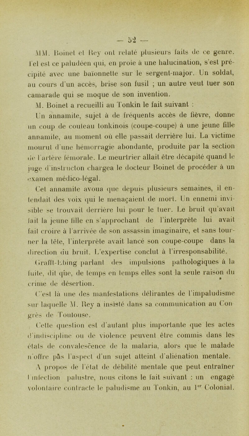 MAI. liüiiiet el Wvy oiiL ix*lalé plusieLirs laits de ce genre. Tel est ce paludéen qui, en proie à une lialucination, s’est pré- cipité avec une baïonnetle sur le sergent-major. Un soldat, au cours d’un accès, brise son fusil ; un autre veut tuer son camarade qui se moque de son invention. M. Boinet a l’ecueilli au Tonkin le fait suivant : Un annamite, sujet à de fréquenls accès de fièvre, donne im coup de couteau tonkinois (coupe-coupe) à une jeune fille annamile, au moment où elle passait derrière lui. La victime mourut (rune hémorragie abondante, produite par la section dt' l'artère fémorale. Le meurtrier allait être décapité quand le juge d’instniclon chargea le docteur Boinet de procéder à un *'xamen médico-légal. Cet annamite avoua ipie depuis plusieurs semaines, il en- tendait des voix (jui le menaçaient de mort. Un ennemi invi- sible se trouvait derrière lui pour le tuer. Le bruit qu’avait la il la jeune fille en s’approcliant de l’interprète lui avait fait croire à l’arrivée de son assassin imaginaire, et sans toui‘- ner la lête, l’interprète avait lancé son coupe-coupe dans la direction (îu bruit. Ifexpertise conclut à l’irresponsabilité. Cirant-I'diing parlant des impulsions pathologiques à la fuite, dit (jiie, de temps en temps elles sont la seule raison du crime de désertion. C’est là une des manfestations (télirantes de l’impaludisme sur laipielle AI. Bey a insisté dans sa communication au (mn grès d(‘ d’oiilouse. ^ (ù‘tte (pu'stion est d’autant plus importante (pie les actes d'indisci|)line ou de violence peuvent être commis dans les étals (te convalescence de la malaria, alors que le malade n'onVe pas l’aspecl d’un sujet atteint ifaliénation mentale. A propos de l’étal d(‘ (tébilité mentale que peut entraîner t iidection palustie, nous citons le fait suivant : un engagé volordaire contracte le paludisme au Tonkin, au C’olonial.