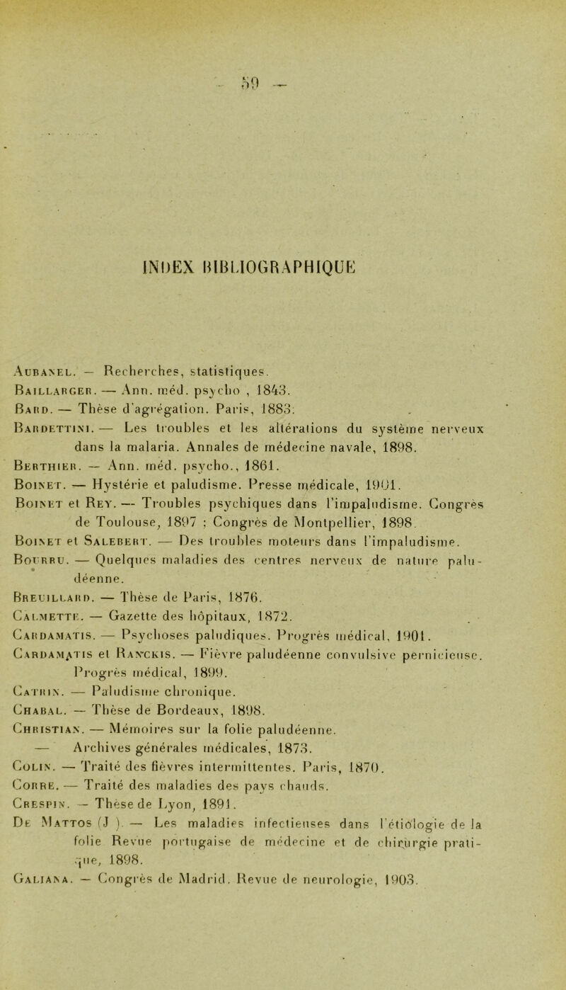 INDEX IIIBLIOGRAPHIQÜE AüBA>iEL. — Recherches, statistiques. Baillargeh. — Ann. inéü. ps^'cho , 1843. Bard. — Thèse d’agrégation. Paris, 1883. Bardettim. — Les troubles et les altérations du système nerveux dans la malaria. Annales de médecine navale, 1898. Berthier. — Ann. méd. psycho., 1861. Boinet. — Hystérie et paludisme. Presse médicale, 1901. Boinet et Rey. — Troubles psychiques dans l’impaludisme. Congrès de Toulouse^ 1897 ; Congrès de Montpellier, 1898. Boinet et Salebert. — Des troubles moteurs dans l’impaludisme. Boerbu. — Quelques maladies des centres nerveux de nature palu- déenne. BREEiLEARn. — Thèse de Paris, 1876. Caemette. — Gazette des hôpitaux, 1872. C.ARDA.MATis.— Psyclioses palucliques. Progi’ès médical, 19()1. Carüam^i is et Ravckis. — Fièvre paludéenne convulsive pernicieuse. Progr'ès médical, 1899. Catrin. — Paludisme chronique. Chabal. — Thèse de Bordeaux, 1898. Christian. — Mémoires sur la folie paludéenne. — Archives générales médicales, 1873. Colin. — Traité des fièvres interunittentes. Paris, 1870. Corre. — Traité des maladies des pays chauds. Crespin. — Thèse de Lyon, 1891. De Mattos fJ ). — Les maladies infectieuses dans rétio'losrie de la ' O folie Revue portugaise de médecine et de chirurgie prati- que, 1898. Galiana. — Congrès de Madrid. Revue de neurologie, 1903.