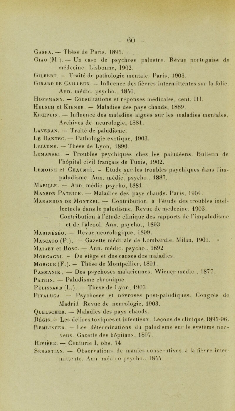 00 Gaspa,— Thèse de Paris, 1895. riiAo(M,).— Un caso de psychose paliislre. Revue portugaise de médecine. Lisbonne, 1902. (tJLBKRT. — Traité de pathologie mentale, l’aris, 1903. Girard DE Cailleox.— Inlluence des fièvres intermittentes sur la folie. Ann. médic. psycho., 1840. Hoffmann. — Consultations et réponses médicales, cent. III. Helsch et Kiener. — Maladies des pays chauds, 1889. Khœplin. — Influence des maladies aiguës sur les maladies mentales. Archives de neurologie, 1881. Laveran. — Traité de paludisme. Le Dantëc.— Pathologie exotique, 1903. Lhjaune. — Thèse de Lyon, 1890. Lemanski — Troubles psychiques chez les paludéens. Bulletin de riiôpital civil français de Tunis, 1902. Lemoi.ve et Ghaumié. - Etude sur les troubles psychiques dans l’im- paludisme. Ann. médic. psycho., 1887. Mabille. — Ann. médic. psycho, 1881. Manson Patrick. — Maladies des pays chauds. Paris, 1904. Marandon de Montzel.— Contribution à l’élude des troubles intel- lectuels dans le paludisme. Revue de médecine. 1903. — Contribution à l’étude clinique des rapports de rimpaludisme et de l’alcool. Ann. psycho., 1893 Marinéséo. ~ Revue neurologique, 1899. Mascato (P.)* — Gazette médicale de Lombardie. Milan, 1901. • Maiket et Bosc. — Ann. médic. psycho., 1892 Morgagm. ~ Du siège et des causes des maladies. Morgue (F.). — Thèse de Montpellier, 1891. Pasmanik. — Des psychoses malariennes. Wiener médic., 1877. pATRi.v. — Paludisme chronique. Pélissard (L.). — Thèse de Lyon, 1903 IMITAI.UGA. — Psychoses et névroses posl-pabidiques. C<^ngrès de Madrid Revue de neurologie. 1903. Quelscher. — Maladies des pays chauds. Régis. — Les délires toxiques et infectieux. Leçons de clinique, 1895-96. Remlinger. — Les déterminations du paludisme sur le système ner- veux Gazelle des hopilaiiv, 1897. Rivière. — Centurie 1, obs. 74 Sébastian. — Observations de manies consécutives à la fièvre inter- mittente. Ann médiro psycho., 1844