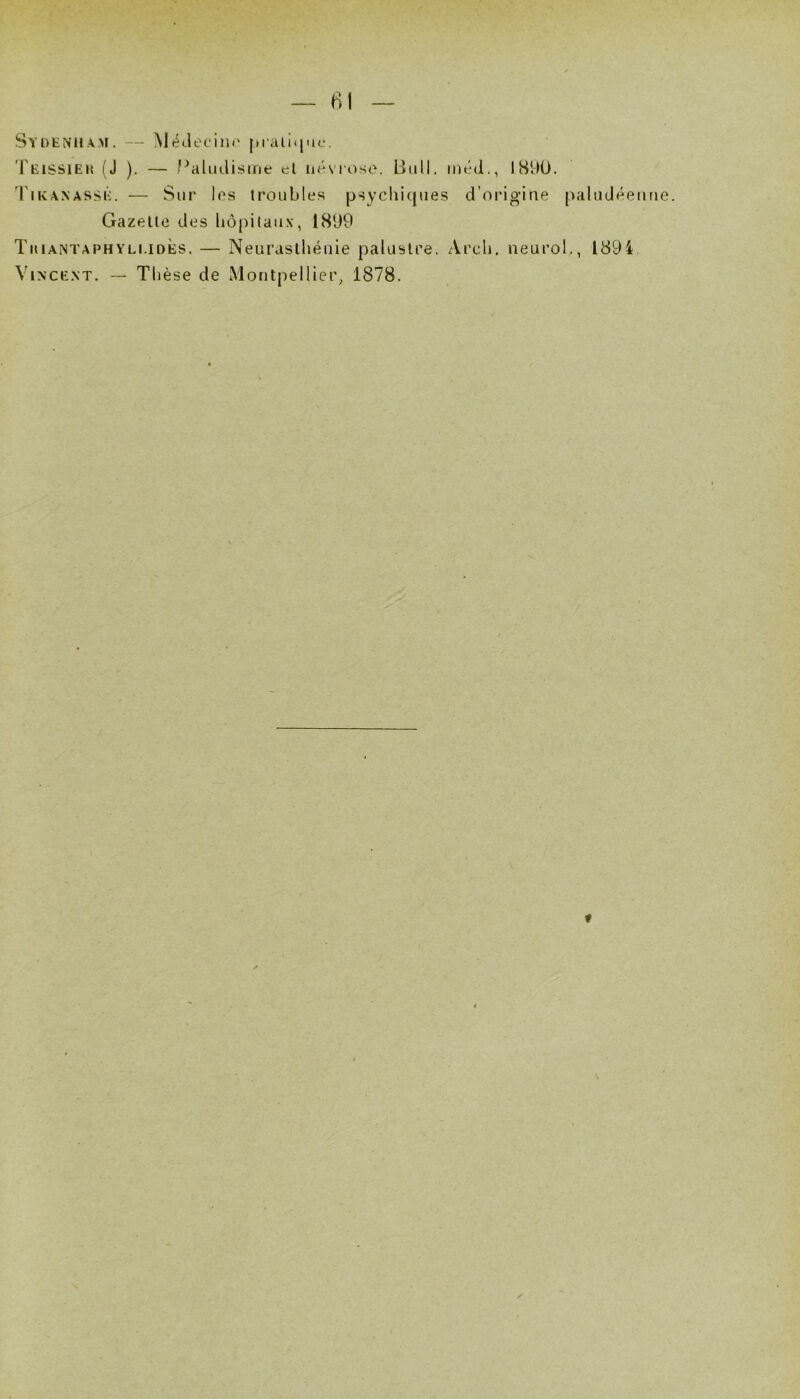 81 Sydenham. — Mf^JeciiK' praiiqiu;. Teissieh (J ). — Paliulisine el ik-stoso. Lîiill. im-d., IS90. 'Fikanassé. — Sur les troubles psycliicjues d’origine paludéenne. Gazelle des bôpitaii.v, 1899 Tuiantaphyli.ioès. — Neurastliéuie palustre. Arcli. neurol., 1894 VixcE.xT. — Thèse de Montpellier, 1878. «