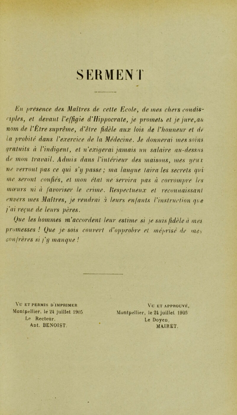 SKRiWEiNT l^n présence des ^laitres de cette Ecole, de mes chers condis- ciples, et devant l'effigie d'IUppoci'ate, je promets et je jure,au nom de l'Être suprême, d'être fidèle aux lois de l'honneur et de la probité dans l'exercice de la I\lédecine. Je donnerai mes soins gratuits à l'indigent, et n exigerai jamais un salaire au-dessus de mon travail. Admis dans l'intérieur des maisons, ïiies geux ne verront pas ce qui s'g passe; ma langue taira les secrets qui )nc seront confiés, et mon état ne servira pas à corrompre les )nœurs ni à favoriser le crime. Itesfmctueux et reconnaissant envers mes i}laUres, je rendrai à leurs enjants rinstruction que j'ai reçue de leurs pères. Que les hommes m'accordent leur estime si je suis fidèle à mes promesses ! Que je- sois couvert d'opprobre et méprisé de uie^ confrères .si j'g manque ! ET PERMIS d'imprimer Montpellier, le 24 juillet 1905 Le Recteur. Aot. BENOIST. Vu ET APPROUVÉ, Montpellier, le 24 juillet 1905 Le Doyeo. MAIRET.