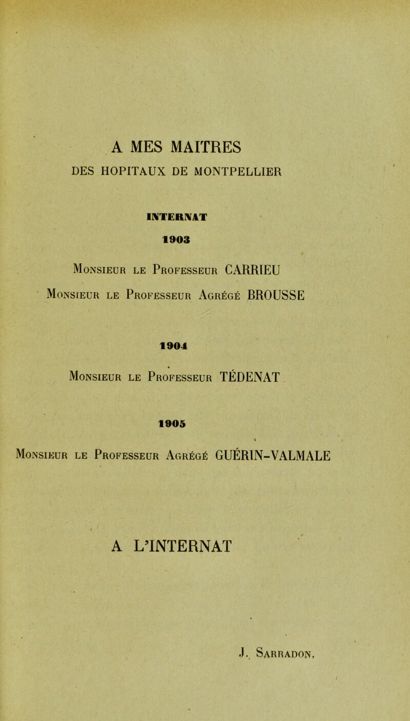 A MES MAITRES DES HOPITAUX DE MONTPELLIER INTERNAT 1903 Monsieur le Professeur CARRIEU Monsieur le Professeur Agrégé BROUSSE 1904 * Monsieur le Professeur TÉDENAT 1905 « Monsieur le Professeur Agrégé GUÉRIN-VALMALE A L’INTERNAT