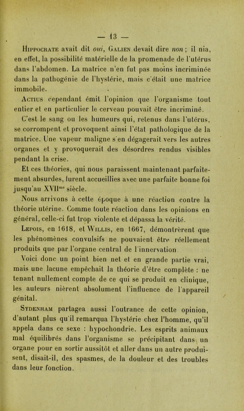 » Hippocrate avait dit oui, Galien devait dire non ; il nia, en effet, la possibilité matérielle de la promenade de l’utérus dans l’abdomen. La matrice n’en fut pas moins incriminée dans la pathogénie de l’hystérie, mais c’était une matrice immobile. Actius cependant émit l’opinion que l’organisme tout entier et en particulier le cerveau pouvait être incriminé. C’est le sang ou les humeurs qui, retenus dans l’utérus, se corrompent et provoquent ainsi l’état pathologique de la matrice. Une vapeur maligne s'en dégagerait vers les autres organes et y provoquerait des désordres rendus visibles pendant la crise. Et ces théories, qui nous paraissent maintenant parfaite- ment absurdes, furent accueillies avec une parfaite bonne foi jusqu’au XVllme siècle. Nous arrivons à cette époque à une réaction contre la théorie utérine. Gomme toute réaclion dans les opinions en général, celle-ci fut trop violente et dépassa la vérité. Lepois, en 1618, et Willis, en 1667, démontrèrent que les phénomènes convulsifs ne pouvaient être réellement produits que par l’organe central de l’innervation. Voici donc un point bien net et en grande partie vrai, mais une lacune empêchait la théorie d’être complète : ne tenant nullement compte de ce qui se produit en clinique, les auteurs nièrent absolument l’influence de l'appareil génital. Sydenham partagea aussi l’outrance de cette opinion, d’autant plus qu’il remarqua l’hystérie chez l’homme, qu’il appela dans ce sexe : hypochondrie. Les esprits animaux mal équilibrés dans l’organisme se précipitant dans un organe pour en sortir aussitôt et aller dans un autre produi- sent, disait-il, des spasmes, de la douleur et des troubles dans leur fonction.