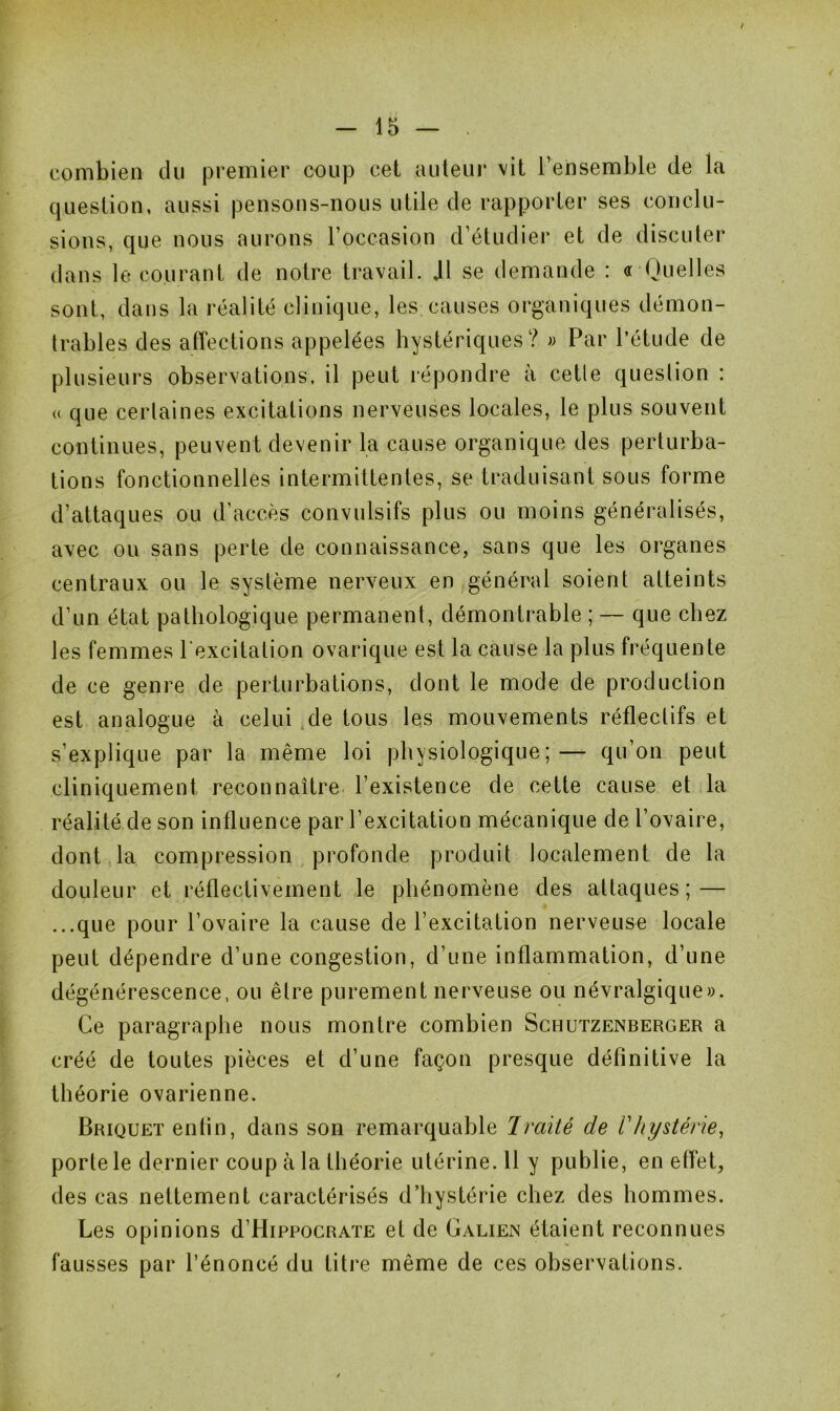 combien du premier coup cet auteur vit l’ensemble de la question, aussi pensons-nous utile de rapporter ses conclu- sions, que nous aurons l’occasion d’étudier et de discuter dans le courant de notre travail. J1 se demande : « Quelles sont, dans la réalité clinique, les causes organiques démon- trables des affections appelées hystériques? » Par l’étude de plusieurs observations, il peut répondre à cetle question : <( que certaines excitations nerveuses locales, le plus souvent continues, peuvent devenir la cause organique des perturba- tions fonctionnelles intermittentes, se traduisant sous forme d’attaques ou d’accès convulsifs plus ou moins généralisés, avec ou sans perte de connaissance, sans que les organes centraux ou le système nerveux en général soient atteints d’un état pathologique permanent, démontrable ; — que chez les femmes l'excitation ovarique est la cause la plus fréquente de ce genre de perturbations, dont le mode de production est analogue à celui de tous les mouvements réfleclifs et s’explique par la même loi physiologique; — qu’on peut cliniquement reconnaître l’existence de cette cause et la réalité de son influence par l’excitation mécanique de l’ovaire, dont la compression profonde produit localement de la douleur et réflectivement le phénomène des attaques; — ...que pour l’ovaire la cause de l’excitation nerveuse locale peut dépendre d’une congestion, d’une inflammation, d’une dégénérescence, ou être purement nerveuse ou névralgique». Ce paragraphe nous montre combien Schutzenberger a créé de toutes pièces et d’une façon presque définitive la théorie ovarienne. Briquet enfin, dans son remarquable Imité de l'hystérie, porte le dernier coup à la théorie utérine. 11 y publie, en effet, des cas nettement caractérisés d’hystérie chez des hommes. Les opinions d Hippocrate et de Galien étaient reconnues fausses par l’énoncé du titre même de ces observations.