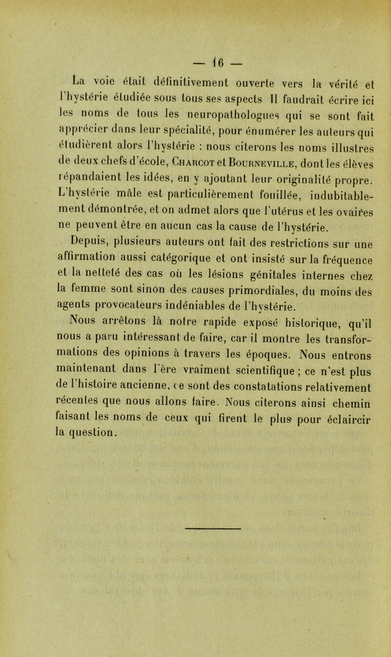 La voie était définitivement ouverte vers la vérité et 1 hystérie étudiée sous tous ses aspects II faudrait écrire ici les noms de tous les neuropathologues qui se sont fait appi ecier dans leur spécialité, pour énumérer les ailleurs qui étudièrent alors 1 hystérie : nous citerons les noms illustres de deux chefs d’école, Charcot et Bourneville, dont les élèves répandaient les idées, en y ajoutant leur originalité propre. L’hystérie mâle est particulièrement fouillée, indubitable- ment démontrée, et on admet alors que l’utérus et les ovaires ne peuvent être en aucun cas la cause de l’hystérie. Depuis, plusieurs auteurs ont fait des restrictions sur une affirmation aussi catégorique et ont insisté sur la fréquence et la netteté des cas où les lésions génitales internes chez la femme sont sinon des causes primordiales, du moins des agents provocateurs indéniables de l’hvstérie. %) Nous arrêtons là notre rapide exposé historique, qu’il nous a paru intéressant de faire, car il montre les transfor- mations des opinions à travers les époques. Nous entrons maintenant dans hère vraiment scientifique ; ce n’est plus de 1 histoire ancienne, ce sont des constatations relativement îécentes que nous allons faire. Nous citerons ainsi chemin faisant les noms de ceux qui firent le plus* pour éclaircir la question.