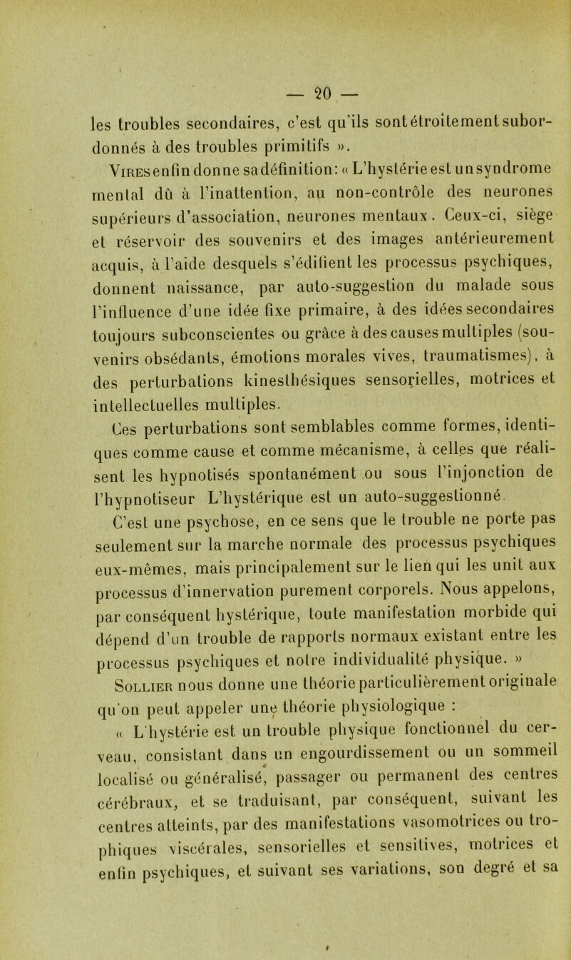 les troubles secondaires, c’est qu’ils sont étroitement subor- donnés à des troubles primitifs ». ViREsenfin donne sadéfinition: « L’hystérie est unsyndrome mental dû à l’inattention, au non-contrôle des neurones supérieurs d’association, neurones mentaux. Ceux-ci, siège et réservoir des souvenirs et des images antérieurement acquis, à l’aide desquels s’édifient les processus psychiques, donnent naissance, par auto-suggestion du malade sous l’influence d’une idée fixe primaire, à des idées secondaires toujours subconscientes ou grâce à des causes multiples (sou- venirs obsédants, émotions morales vives, traumatismes), à des perturbations kinesthésiques sensorielles, motrices et intellectuelles multiples. Ces perturbations sont semblables comme formes, identi- ques comme cause et comme mécanisme, à celles que réali- sent les hypnotisés spontanément ou sous l’injonction de l’hypnotiseur L’hystérique est un auto-suggestionné. C’est une psychose, en ce sens que le trouble ne porte pas seulement sur la marche normale des processus psychiques eux-mêmes, mais principalement sur le lien qui les unit aux processus d’innervation purement corporels. Nous appelons, par conséquent hystérique, toute manifestation morbide qui dépend d’un trouble de rapports normaux existant entre les processus psychiques et notre individualité physique. » Sollier nous donne une théorie particulièrement originale qu'on peut appeler une théorie physiologique : u L’hystérie est un trouble physique fonctionnel du cer- veau, consistant dans un engourdissement ou un sommeil localisé ou généralisé, passager ou permanent des centres cérébraux, et se traduisant, par conséquent, suivant les centres atteints, par des manifestations vasomotrices ou tro- phiques viscérales, sensorielles et sensitives, motrices et enfin psychiques, et suivant ses variations, son degré et sa *