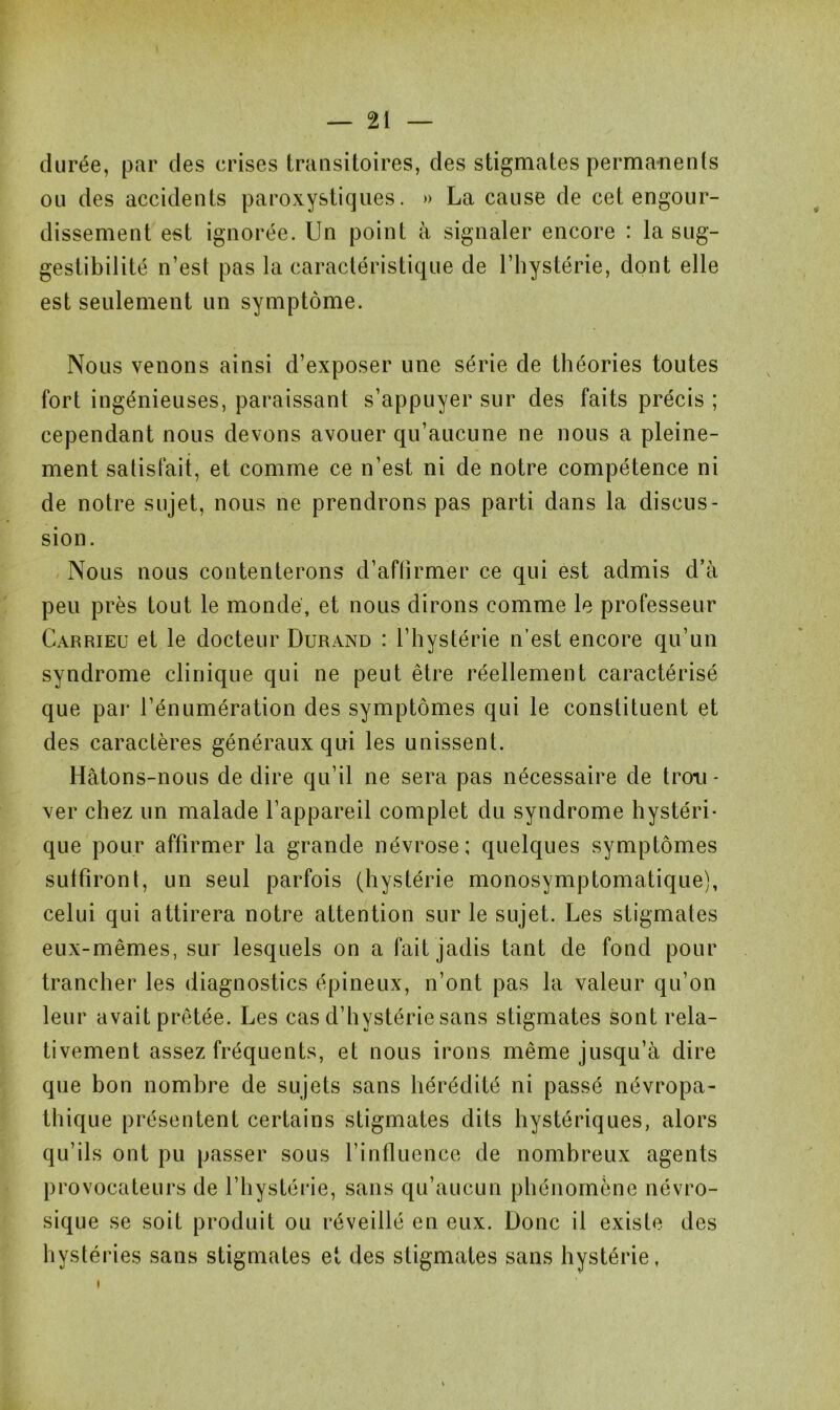 durée, par des crises transitoires, des stigmates permanents ou des accidents paroxystiques. » La cause de cet engour- dissement est ignorée. Un point à signaler encore : la sug- gestibilité n’est pas la caractéristique de l’hystérie, dont elle est seulement un symptôme. Nous venons ainsi d’exposer une série de théories toutes fort ingénieuses, paraissant s’appuyer sur des faits précis ; cependant nous devons avouer qu’aucune ne nous a pleine- ment satisfait, et comme ce n’est ni de notre compétence ni de notre sujet, nous ne prendrons pas parti dans la discus- sion. Nous nous contenterons d’aftirmer ce qui est admis d’à peu près tout le mondé, et nous dirons comme le professeur Carrieu et le docteur Durand : l’hystérie n’est encore qu’un syndrome clinique qui ne peut être réellement caractérisé que par l’énumération des symptômes qui le constituent et des caractères généraux qui les unissent. Hâtons-nous de dire qu’il ne sera pas nécessaire de trou- ver chez un malade l’appareil complet du syndrome hystéri- que pour affirmer la grande névrose; quelques symptômes suffiront, un seul parfois (hystérie monosymptomatique), celui qui attirera notre attention sur le sujet. Les stigmates eux-mêmes, sur lesquels on a fait jadis tant de fond pour trancher les diagnostics épineux, n’ont pas la valeur qu’on leur avait prêtée. Les cas d’hystérie sans stigmates sont rela- tivement assez fréquents, et nous irons même jusqu’à dire que bon nombre de sujets sans hérédité ni passé névropa- thique présentent certains stigmates dits hystériques, alors qu’ils ont pu passer sous l’influence de nombreux agents P i*o vocateurs de l’hystérie, sans qu’aucun phénomène névro- sique se soit produit ou réveillé en eux. Donc il existe des hystéries sans stigmates et des stigmates sans hystérie,