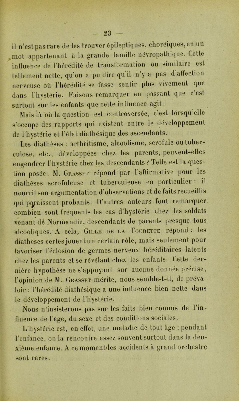 il n’est pas rare de les trouver épileptiques, choréiques, en un mot appartenant à la grande famille névropathique. Cette influence de l’hérédité de transformation ou similaiie est tellement nette, qu’on a pu dire qu il n y a pas d affection nerveuse où l’hérédité se fasse sentir plus vivement que dans l’hystérie. Faisons remarquer en passant que c’est surtout sur les enfants que cette influence agit. Mais là où la question est controversée, c’est lorsqu’elle s’occupe des rapports qui existent entre le développement de l’hystérie et l’état diathésique des ascendants. %> Les diathèses : arthritisme, alcoolisme, scrofule ou tuber- culose, etc., développées chez les parents, peuvent-elles engendrer l’hystérie chez les descendants ? Telle est la ques- tion posée. M. Grasset répond par l’affirmative pour les diathèses scrofuleuse et tuberculeuse en particulier : il nourrit son argumentation d’observations et de faits recueillis qui paraissent probants. D’autres auteurs font remarquer combien sont fréquents les cas d’hystérie chez les soldats venant dé Normandie, descendants de parents presque tous alcooliques. A cela, Gille de la Tourette répond : les diathèses certes jouent un certain rôle, mais seulement pour favoriser l’éclosion de germes nerveux héréditaires latents chez les parents et se révélant chez les enfants. Gette der- nière hypothèse ne s’appuyant sur aucune donnée précise, l’opinion de M. Grasset mérite, nous semble-t-il, de préva- loir: l’hérédité diathésique a une influence bien nette dans le développement de l’hystérie. Nous n’insisterons pas sur les faits bien connus de l’in- fluence de l’àge, du sexe et des conditions sociales. L’hystérie est, en effet, une maladie de tout âge ; pendant l’enfance, on la rencontre assez souvent surtout dans la deu- xième enfance. A cemomentdes accidents à grand orchestre sont rares.