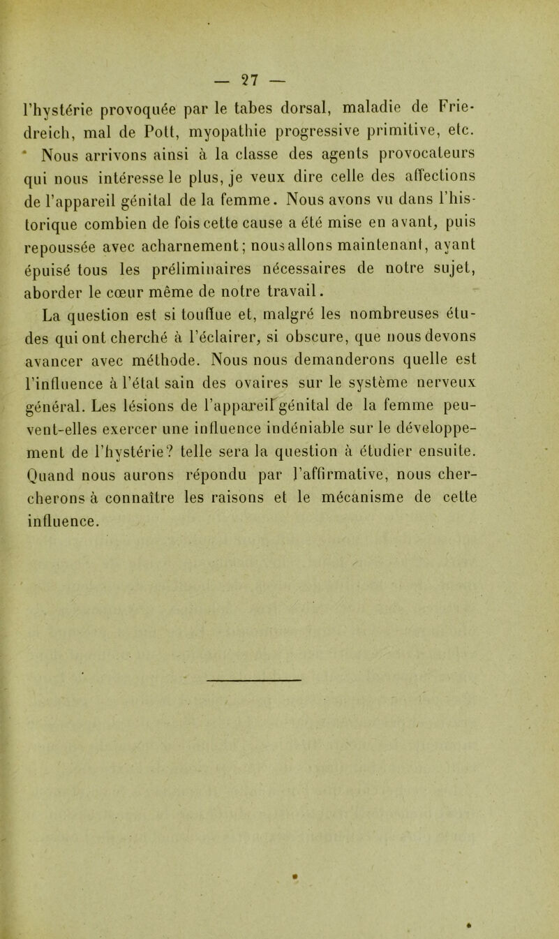 l’hystérie provoquée par le tabes dorsal, maladie de Frie- dreich, mal de Polt, myopathie progressive primitive, etc. * Nous arrivons ainsi à la classe des agents provocateurs qui nous intéresse le plus, je veux dire celle des affections de l’appareil génital de la femme. Nous avons vu dans l’his- torique combien de fois cette cause a été mise en avant, puis repoussée avec acharnement; nous allons maintenant, ayant épuisé tous les préliminaires nécessaires de notre sujet, aborder le cœur même de notre travail. La question est si touffue et, malgré les nombreuses étu- des qui ont cherché à l’éclairer, si obscure, que nous devons avancer avec méthode. Nous nous demanderons quelle est l’influence à l’état sain des ovaires sur le système nerveux général. Les lésions de l’appareil génital de la femme peu- vent-elles exercer une influence indéniable sur le développe- ment de l’hystérie? telle sera la question à étudier ensuite. Quand nous aurons répondu par l’affirmative, nous cher- cherons à connaître les raisons et le mécanisme de cette influence. »