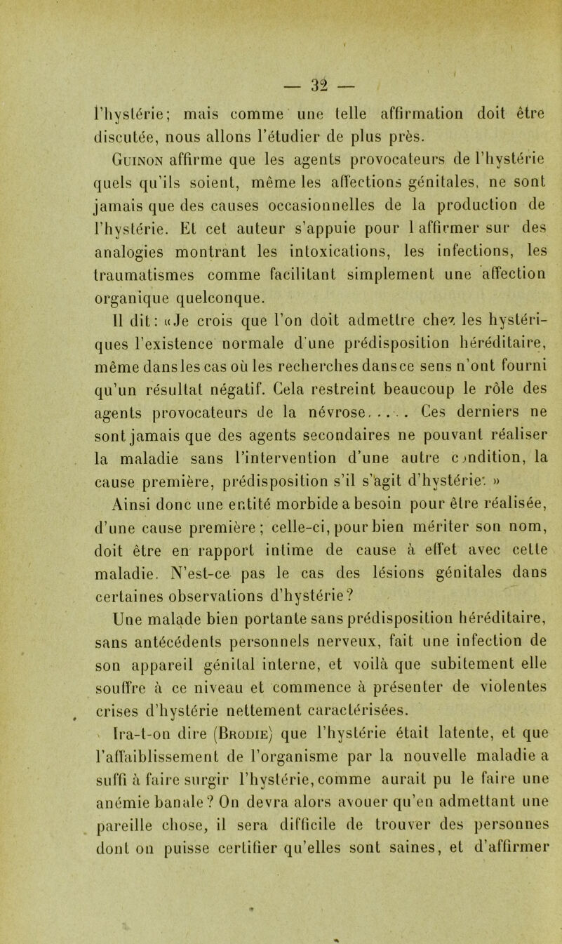 l’hystérie; mais comme une telle affirmation doit être discutée, nous allons l’étudier de plus près. Guinon affirme que les agents provocateurs de l’hystérie quels qu’ils soient, même les affections génitales, ne sont jamais que des causes occasionnelles de la production de l’hystérie. Et cet auteur s’appuie pour 1 affirmer sur des analogies montrant les intoxications, les infections, les traumatismes comme facilitant simplement une affection organique quelconque. Il dit: uJe crois que l’on doit admettre chez les hystéri- ques l’existence normale d’une prédisposition héréditaire, même dans les cas où les recherches dans ce sens n’ont fourni qu’un résultat négatif. Cela restreint beaucoup le rôle des agents provocateurs de la névrose,.... Ces derniers ne sont jamais que des agents secondaires ne pouvant réaliser la maladie sans l’intervention d’une autre condition, la cause première, prédisposition s’il s’agit d’hystérie*. » Ainsi donc une entité morbide a besoin pour être réalisée, d’une cause première; celle-ci, pour bien mériter son nom, doit être en rapport intime de cause à effet avec cette maladie. N’est-ce pas le cas des lésions génitales dans certaines observations d’hystérie? Une malade bien portante sans prédisposition héréditaire, sans antécédents personnels nerveux, fait une infection de son appareil génital interne, et voilà que subitement elle souffre à ce niveau et commence à présenter de violentes crises d’hystérie nettement caractérisées. Ira-t-on dire (Brodie) que l’hystérie était latente, et que l’affaiblissement de l’organisme par la nouvelle maladie a suffi à faire surgir l’hystérie, comme aurait pu le faire une anémie banale? On devra alors avouer qu’en admettant une pareille chose, il sera difficile de trouver des personnes dont on puisse certifier qu’elles sont saines, et d’affirmer