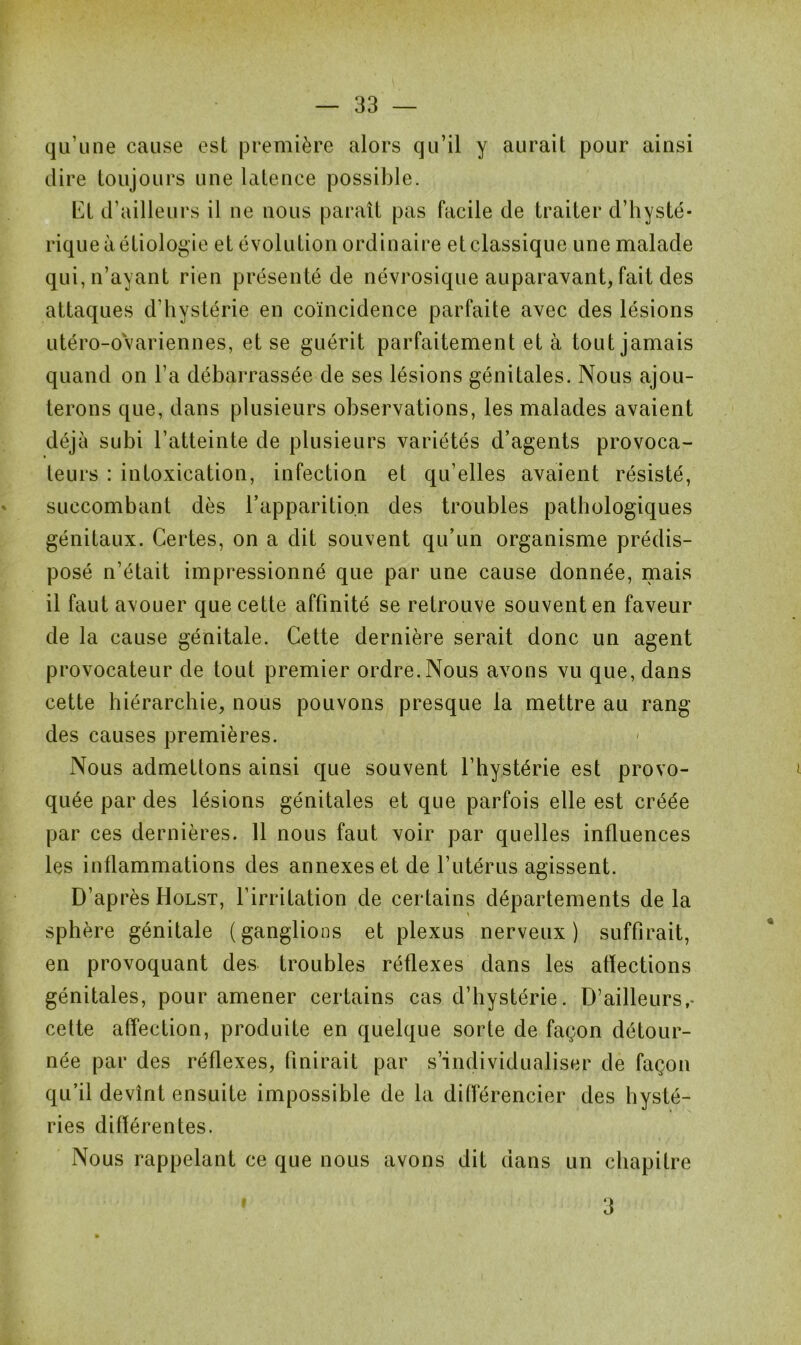 qu’une cause est première alors qu’il y aurait pour ainsi dire toujours une latence possible. EL d’ailleurs il ne nous paraît pas facile de traiter d’hysté- rique à étiologie et évolution ordinaire et classique une malade qui, n’ayant rien présenté de névrosique auparavant, fait des attaques d’hystérie en coïncidence parfaite avec des lésions utéro-ovariennes, et se guérit parfaitement et à tout jamais quand on l’a débarrassée de ses lésions génitales. Nous ajou- terons que, dans plusieurs observations, les malades avaient déjà subi l’atteinte de plusieurs variétés d’agents provoca- teurs : intoxication, infection et qu’elles avaient résisté, succombant dès l’apparition des troubles pathologiques génitaux. Certes, on a dit souvent qu’un organisme prédis- posé n’était impressionné que par une cause donnée, mais il faut avouer que cette affinité se retrouve souvent en faveur de la cause génitale. Cette dernière serait donc un agent provocateur de tout premier ordre. Nous avons vu que, dans cette hiérarchie, nous pouvons presque la mettre au rang des causes premières. Nous admettons ainsi que souvent l’hystérie est provo- quée par des lésions génitales et que parfois elle est créée par ces dernières. 11 nous faut voir par quelles influences les inflammations des annexes et de l’utérus agissent. D’ap rès Holst, l’irritation de certains départements delà sphère génitale (ganglions et plexus nerveux) suffirait, en provoquant des troubles réflexes dans les affections génitales, pour amener certains cas d’hystérie. D’ailleurs,- cette affection, produite en quelque sorte de façon détour- née par des réflexes, finirait par s’individualiser de façon qu’il devînt ensuite impossible de la différencier des hysté- ries différentes. Nous rappelant ce que nous avons dit dans un chapitre 3