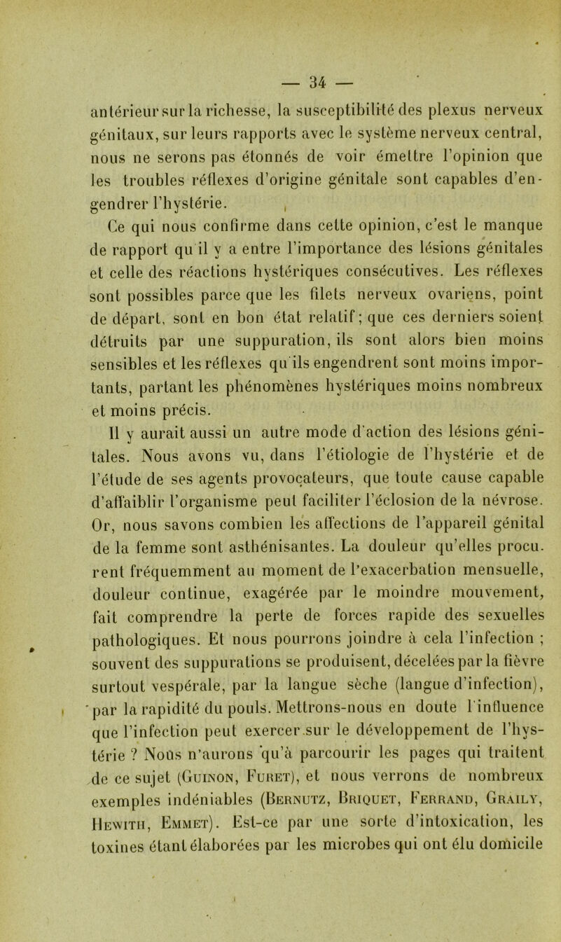 antérieur sur la richesse, la susceptibilité des plexus nerveux génitaux, sur leurs rapports avec le système nerveux central, nous ne serons pas étonnés de voir émettre l’opinion que les troubles réflexes d’origine génitale sont capables d’en- gendrer l’hystérie. , Ce qui nous confirme dans cette opinion, c’est le manque de rapport qu il y a entre l’importance des lésions génitales et celle des réactions hystériques consécutives. Les réflexes sont possibles parce que les filets nerveux ovariens, point de départ, sont en bon état relatif; que ces derniers soient détruits par une suppuration, ils sont alors bien moins sensibles et les réflexes qu ils engendrent sont moins impor- tants, partant les phénomènes hystériques moins nombreux et moins précis. Il y aurait aussi un autre mode d’action des lésions géni- tales. Nous avons vu, dans l’étiologie de l’hystérie et de l’étude de ses agents provocateurs, que toute cause capable d’affaiblir l’organisme peut faciliter l’éclosion de la névrose. Or, nous savons combien les affections de l’appareil génital de la femme sont asthénisantes. La douleur qu’elles procu. rent fréquemment au moment de l’exacerbation mensuelle, douleur continue, exagérée par le moindre mouvement, fait comprendre la perte de forces rapide des sexuelles pathologiques. Et nous pourrons joindre à cela l’infection ; souvent des suppurations se produisent, décelées par la fièvre surtout vespérale, par la langue sèche (langue d’infection), 'par la rapidité du pouls. Mettrons-nous en doute l influence que l’infection peut exercer.sur le développement de l’hys- térie ? Nous n’aurons qu’à parcourir les pages qui traitent de ce sujet (Guinon, Furet), et nous verrons de nombreux exemples indéniables (Bernutz, Briquet, Ferrand, Graily, Hewith, Emmet). Est-ce par une sorte d’intoxication, les toxines étant élaborées par les microbes qui ont élu domicile I