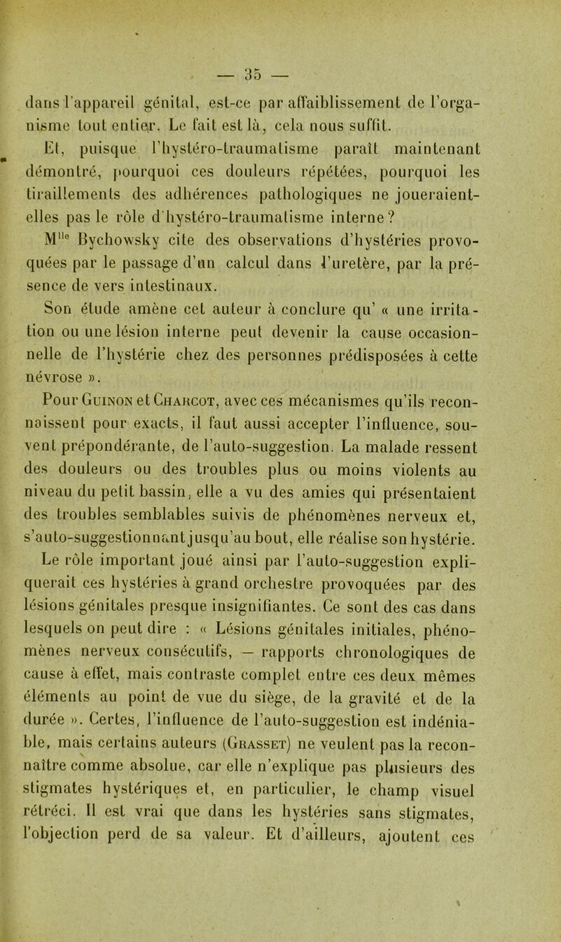 dans l’appareil génital, est-ce par aiïaiblissement de l’orga- nisme tout entier. Le fait est là, cela nous suffit. Et, puisque l’iiystéro-traumatisme paraît maintenant démontré, pourquoi ces douleurs répétées, pourquoi les tiraillements des adhérences pathologiques ne joueraient- elles pas le rôle d hystéro-traumatisme interne? Mlle Bychowsky cite des observations d’hystéries provo- quées par le passage d’un calcul dans l’uretère, par la pré- sence de vers intestinaux. Son étude amène cet auteur à conclure qu’ « une irrita- tion ou une lésion interne peut devenir la cause occasion- nelle de l’hystérie chez des personnes prédisposées à cette névrose ». Pour Guinon et Charcot, avec ces mécanismes qu’ils recon- naissent pour exacts, il faut aussi accepter l’influence, sou- vent prépondérante, de l’auto-suggestion. La malade ressent des douleurs ou des troubles plus ou moins violents au niveau du petit bassin, elle a vu des amies qui présentaient des troubles semblables suivis de phénomènes nerveux et, s’auto-suggestionnant jusqu’au bout, elle réalise son hystérie. Le rôle important joué ainsi par l’auto-suggestion expli- querait ces hystéries à grand orchestre provoquées par des lésions génitales presque insignifiantes. Ce sont des cas dans lesquels on peut dire : « Lésions génitales initiales, phéno- mènes nerveux consécutifs, — rapports chronologiques de cause à effet, mais contraste complet entre ces deux mêmes éléments au point de vue du siège, de la gravité et de la durée ». Certes, l’influence de l’auto-suggestion est indénia- ble, mais certains auteurs (Grasset) ne veulent pas la recon- naître comme absolue, car elle n’explique pas plusieurs des stigmates hystériques et, en particulier, le champ visuel rétréci. 11 est vrai que dans les hystéries sans stigmates, l’objection perd de sa valeur. Et d’ailleurs, ajoutent ces