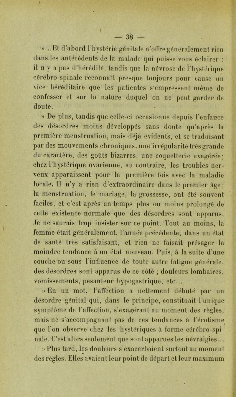 — 38 — . «•••Et d’abord l’hystérie génitale n’offre généralement rien dans les antécédents de la malade qui puisse vous éclairer : il n’y a pas d’hérédité, tandis que la névrose de î’hystérique cérébro-spinale reconnaît presque toujours pour cause un vice héréditaire que les patientes s’empressent même de confesser et sur la nature duquel on ne peut garder de doute. » De plus, tandis que celle-ci occasionne depuis l’enfance des désordres moins développés sans doute qu’après la première menstruation, mais déjà évidents, et se traduisant par des mouvements chroniques, une irrégularité très grande du caractère, des goûts bizarres, une coquetterie exagérée; chez l’hystérique ovarienne, au contraire, les troubles ner- veux apparaissent pour la première fois avec la maladie locale. 11 n’y a rien d’extraordinaire dans le premier âge ; la menstruation, le mariage, la grossesse, ont été souvent faciles, et c’est après un temps plus ou moins prolongé de cette existence normale que des désordres sont apparus. Je ne saurais trop insister sur ce point. Tout au moins, la femme était généralement, l’année précédente, dans un état de santé très satisfaisant, et rien ne faisait présager la moindre tendance à un état nouveau. Puis, à la suite d’une couche ou sous l’influence de toute autre fatigue générale, des désordres sont apparus de ce côté ; douleurs lombaires, vomissements, pesanteur hypogastrique, etc... » En un mot, l’affection a nettement débuté par un désordre génital qui, dans le principe, constituait Punique symptôme de l’affection, s’exagérant au moment des règles, mais ne s’accompagnant pas de ces tendances à l’érotisme que l’on observe chez les hystériques à forme cérébro-spi- . nale. C’est alors seulement que sont apparues les névralgies... » Plus tard, les douleurs s’exacerbaient surtout au moment « des règles. Elles avaient leur point de départ et leur maximum