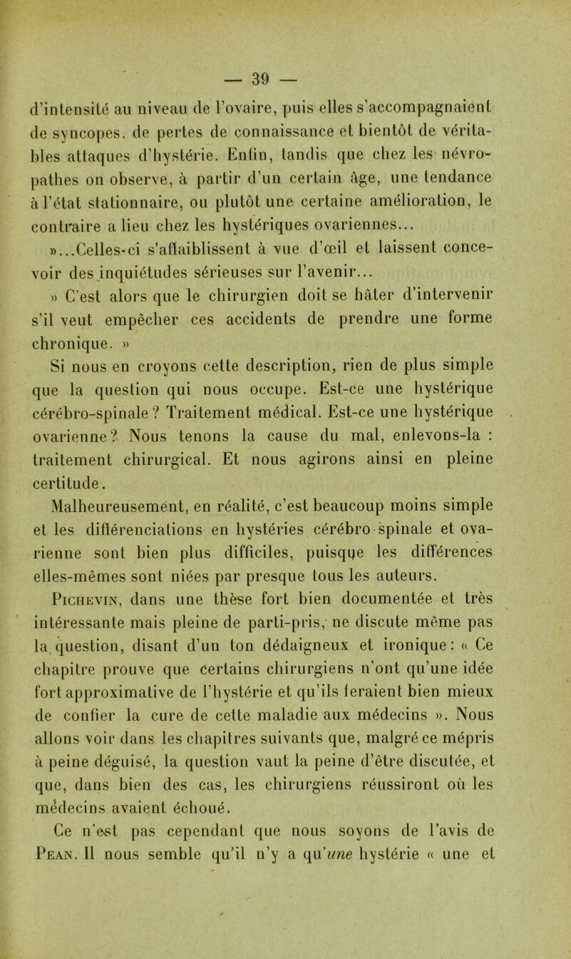 d’intensité au niveau de l’ovaire, puis elles s’accompagnaient de syncopes, de pertes de connaissance et bientôt de vérita- bles attaques d’hystérie. Enfin, tandis que chez les névro- pathes on observe, à partir d’un certain âge, une tendance à l’état stationnaire, ou plutôt une certaine amélioration, le contraire a lieu chez les hystériques ovariennes... «...Celles-ci s’affaiblissent à vue d’œil et laissent conce- voir des inquiétudes sérieuses sur l’avenir... « C’est alors que le chirurgien doit se hâter d’intervenir s’il veut empêcher ces accidents de prendre une forme chronique. » Si nous en croyons cette description, rien de plus simple que la question qui nous occupe. Est-ce une hystérique cérébro-spinale? Traitement médical. Est-ce une hystérique ovarienne? Nous tenons la cause du mal, enlevons-la : traitement chirurgical. Et nous agirons ainsi en pleine certitude. Malheureusement, en réalité, c’est beaucoup moins simple et les différenciations en hystéries cérébro spinale et ova- rienne sont bien plus difficiles, puisqqe les différences elles-mêmes sont niées par presque tous les auteurs. Pichevin, dans une thèse fort bien documentée et très intéressante mais pleine de parti-pris, ne discute même pas la question, disant d’un ton dédaigneux et ironique: a Ce chapitre prouve que certains chirurgiens n’ont qu’une idée fort approximative de l’hystérie et qu’ils feraient bien mieux de confier la cure de cette maladie aux médecins ». Nous allons voir dans les chapitres suivants que, malgré ce mépris à peine déguisé, la question vaut la peine d’être discutée, et que, dans bien des cas, les chirurgiens réussiront où les médecins avaient échoué. Ce n’est pas cependant que nous soyons de l’avis de Pean. Il nous semble qu’il n’y a qu'une hystérie « une et