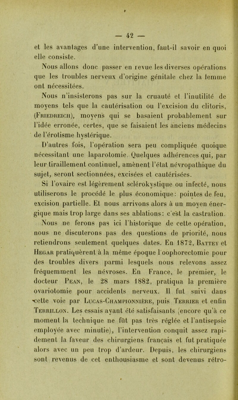 f — 42 — et les avantages d’une intervention, faut-il savoir en quoi elle consiste. Nous allons donc passer en revue les diverses opérations que les troubles nerveux d’origine génitale chez la femme ont nécessitées. Nous n’insisterons pas sur la cruauté et l’inutilité de moyens tels que la cautérisation ou l’excision du clitoris, (Friedreich), moyens qui se basaient probablement sur l’idée erronée, certes, que se faisaient les anciens médecins de l’érotisme hystérique. D’autres fois, l’opération sera peu compliquée quoique nécessitant une laparotomie. Quelques adhérences qui, par leur tiraillement continuel, amènent l’état névropathique du sujet, seront sectionnées, excisées et cautérisées. Si l’ovaire est légèrement sclérokystique ou infecté, nous utiliserons le procédé le plus économique: pointes de feu, excision partielle. Et nous arrivons alors à un moyen éner- gique mais trop large dans ses ablations: c’est la castration. Nous ne ferons pas ici l’historique de cette opération, nous ne discuterons pas des questions de priorité, nous retiendrons seulement quelques dates. En 1872, Battey et Hegar pratiquèrent à la même époque l'oophorectomie pour des troubles divers parmi lesquels nous relevons assez fréquemment les névroses. En France, le premier, le docteur Pean, le 28 mars 1882, pratiqua la première ovariotomie pour accidents nerveux. Il fut suivi dans '•cette voie par Lucas-Championnière, puis Terrier et enfin Terrillojn. Les essais ayant été satisfaisants (encore qu’à ce moment la technique ne fût pas très réglée et l’antisepsie employée avec minutie), l’intervention conquit assez rapi- dement la faveur des chirurgiens français et fut pratiquée alors avec un peu trop d’ardeur. Depuis, les chirurgiens sont revenus de cet enthousiasme et sont devenus rétro-