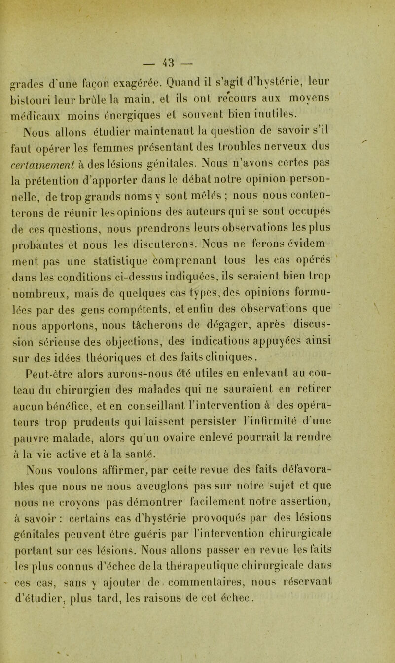 grades d’une façon exagérée. Quand il s’agit d’hystérie, leur bistouri leur brûle la main, et ils ont recours aux moyens médicaux moins énergiques et souvent bien inutiles. Nous allons étudier maintenant la question de savoir s’il faut opérer les femmes présentant des troubles nerveux dus certainement à des lésions génitales. Nous n’avons certes pas la prétention d’apporter dans le débat notre opinion person- nelle, de trop grands noms y sont mêlés; nous nous conten- terons de réunir lesopinions des auteurs qui se sont occupés de ces questions, nous prendrons leurs observations les plus probantes et nous les discuterons. Nous ne ferons évidem- ment pas une statistique comprenant tous les cas opérés dans les conditions ci-dessus indiquées, ils seraient bien trop nombreux, mais de quelques cas types, des opinions formu- lées par des gens compétents, et enfin des observations que nous apportons, nous tâcherons de dégager, après discus- sion sérieuse des objections, des indications appuyées ainsi sur des idées théoriques et des faits cliniques. Peut-être alors aurons-nous été utiles en enlevant au cou- » • teau du chirurgien des malades qui ne sauraient en retirer aucun bénéfice, et en conseillant l’intervention à des opéra- teurs trop prudents qui laissent persister l’infirmité d’une pauvre malade, alors qu’un ovaire enlevé pourrait la rendre à la vie active et à la santé. Nous voulons affirmer, par cette revue des faits défavora- bles que nous ne nous aveuglons pas sur notre sujet et que nous ne croyons pas démontrer facilement notre assertion, à savoir : certains cas d’hystérie provoqués par des lésions génitales peuvent être guéris par l’intervention chirurgicale portant sur ces lésions. Nous allons passer en revue les laits les plus connus d’échec delà thérapeutique chirurgicale dans - ces cas, sans y ajouter de. commentaires, nous réservant d’étudier, plus tard, les raisons de cet échec.