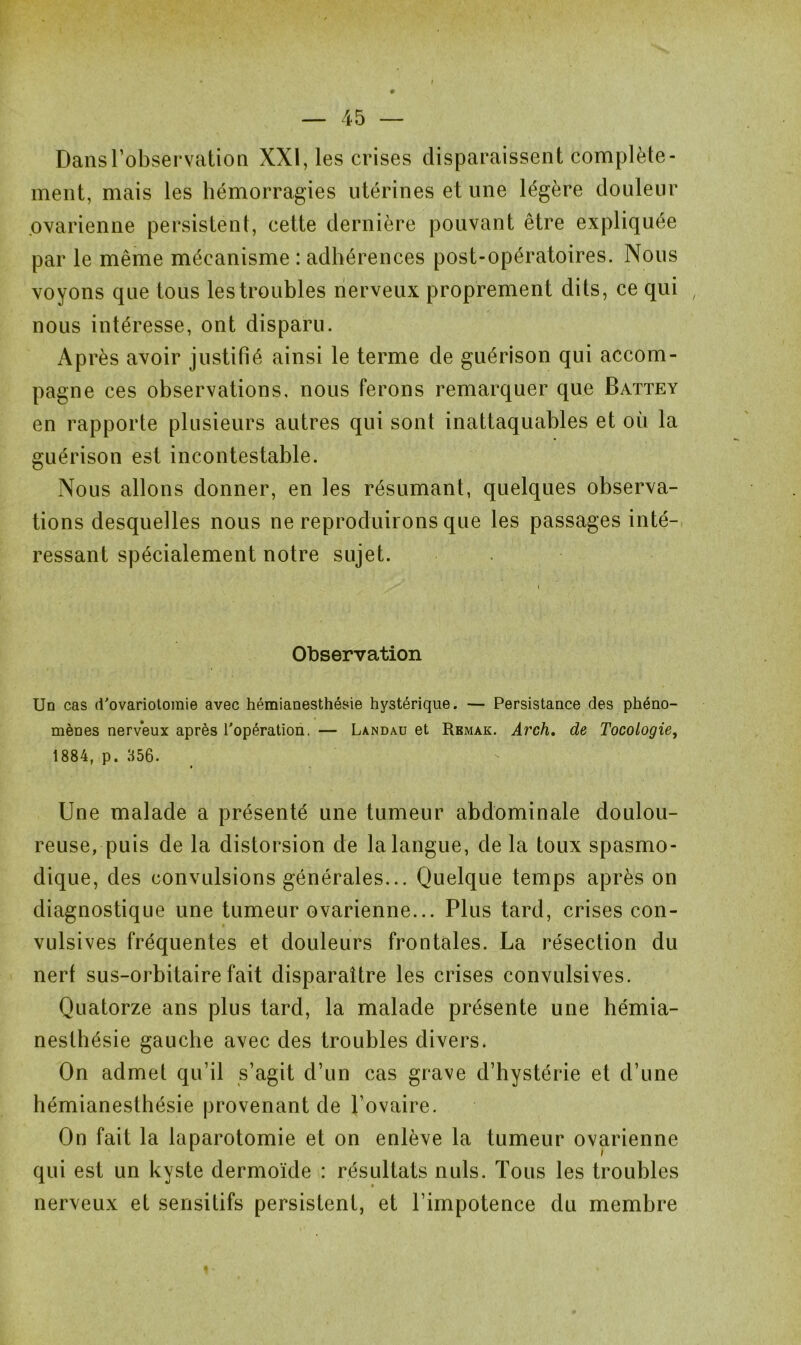 Dans l’observation XXI, les crises disparaissent complète- ment, mais les hémorragies utérines et une légère douleur ovarienne persistent, cette dernière pouvant être expliquée par le même mécanisme : adhérences post-opératoires. Nous voyons que tous les troubles nerveux proprement dits, ce qui nous intéresse, ont disparu. Après avoir justifié ainsi le terme de guérison qui accom- pagne ces observations, nous ferons remarquer que Battey en rapporte plusieurs autres qui sont inattaquables et où la guérison est incontestable. Nous allons donner, en les résumant, quelques observa- tions desquelles nous ne reproduirons que les passages inté- ressant spécialement notre sujet. Observation Un cas d'ovariotomie avec hémianesthésie hystérique. — Persistance des phéno- mènes nerveux après l'opération. — Landau et Rbmak. Arch. de Tocologie, 1884, p. 356. Une malade a présenté une tumeur abdominale doulou- reuse, puis de la distorsion de la langue, de la toux spasmo- dique, des convulsions générales... Quelque temps après on diagnostique une tumeur ovarienne... Plus tard, crises con- vulsives fréquentes et douleurs frontales. La résection du nerf sus-orbitaire fait disparaître les crises convulsives. Quatorze ans plus tard, la malade présente une hémia- nesthésie gauche avec des troubles divers. On admet qu’il s’agit d’un cas grave d’hystérie et d’une hémianesthésie provenant de l’ovaire. On fait la laparotomie et on enlève la tumeur ovarienne qui est un kyste dermoïde : résultats nuis. Tous les troubles nerveux et sensitifs persistent, et l’impotence du membre