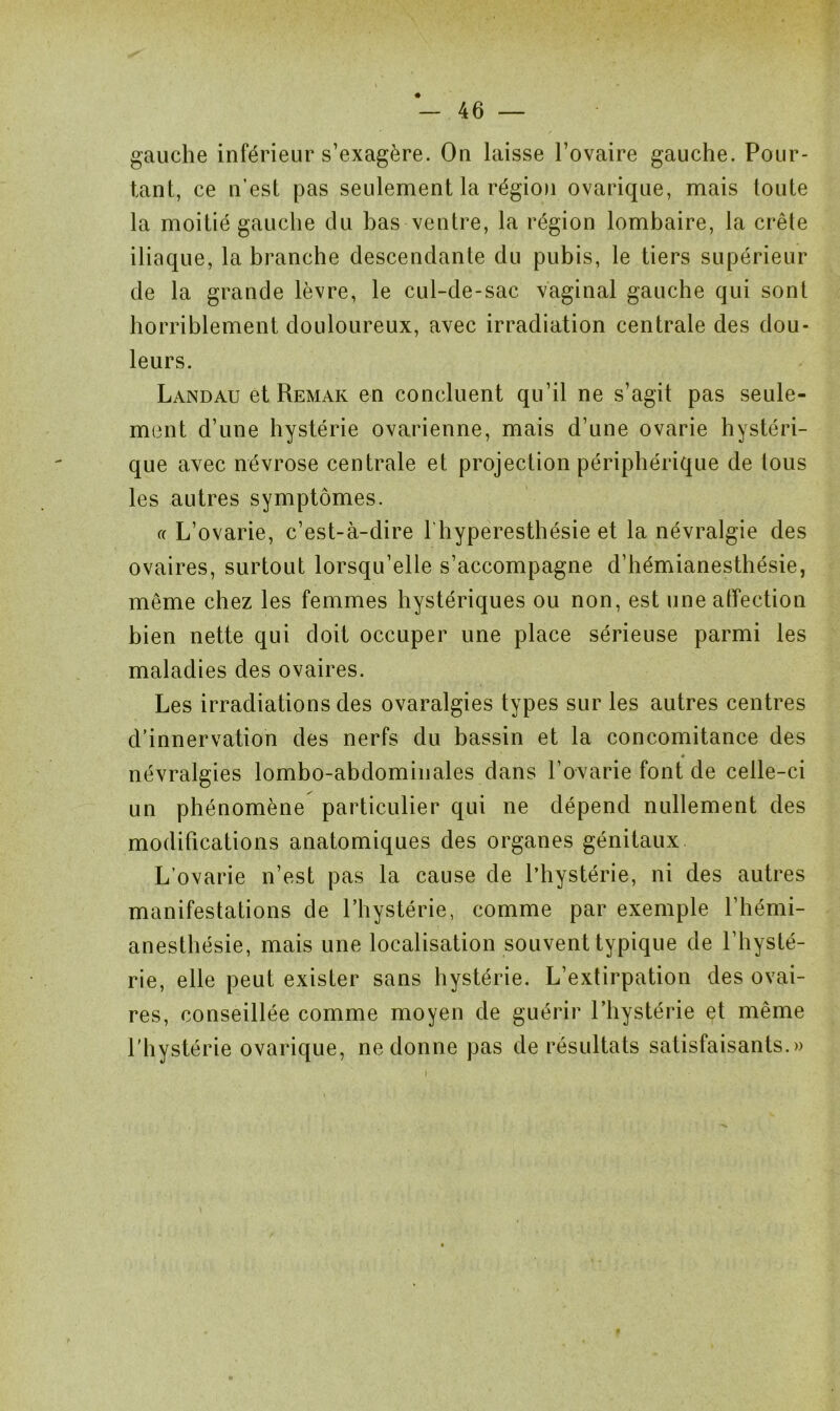 gauche inférieur s’exagère. On laisse l’ovaire gauche. Pour- tant, ce n’est pas seulement la région ovarique, mais toute la moitié gauche du bas ventre, la région lombaire, la crête iliaque, la branche descendante du pubis, le tiers supérieur de la grande lèvre, le cul-de-sac vaginal gauche qui sont horriblement douloureux, avec irradiation centrale des dou- leurs. Landau et Remak en concluent qu’il ne s’agit pas seule- ment d’une hystérie ovarienne, mais d’une ovarie hystéri- que avec névrose centrale et projection périphérique de tous les autres symptômes. « L’ovarie, c’est-à-dire l'hyperesthésie et la névralgie des ovaires, surtout lorsqu’elle s’accompagne d’hémianesthésie, même chez les femmes hystériques ou non, est une affection bien nette qui doit occuper une place sérieuse parmi les maladies des ovaires. Les irradiations des ovaralgies types sur les autres centres d’innervation des nerfs du bassin et la concomitance des névralgies lombo-abdominales dans l’ovarie font de celle-ci un phénomène particulier qui ne dépend nullement des modifications anatomiques des organes génitaux L’ovarie n’est pas la cause de l’hystérie, ni des autres manifestations de l’hystérie, comme par exemple l’hémi- anesthésie, mais une localisation souvent typique de l’hysté- rie, elle peut exister sans hystérie. L’extirpation des ovai- res, conseillée comme moyen de guérir l’hystérie et même l’hystérie ovarique, ne donne pas de résultats satisfaisants.»