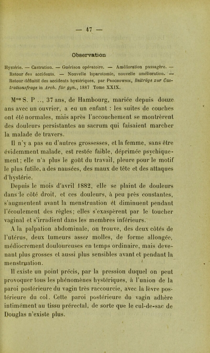 Observation Hystérie. — Castration. — Guérison opératoire. — Amélioration passagère. — Retour des accidents. — Nouvelle laparotomie, nouvelle amélioration. — Retour définitif des accidents hystériques, par Prochownik, Beitràge zur Cas- trations frage in Arch. fur ggn., 1887 Tome XXIX. Mme S. P .., 37 ans, de Hambourg, mariée depuis douze ans avec un ouvrier, a eu un enfant : les suites de couches ont été normales, mais après l’accouchement se montrèrent des douleurs persistantes au sacrum qui faisaient marcher la malade de travers. Il n’y a pas eu d’autres grossesses, et la femme, sans être évidemment malade, est restée faible, déprimée psychique- ment; elle n'a plus le goût du travail, pleure pour le motif le plus futile, a des nausées, des maux de tête et des attaques d’hystérie. Depuis le mois d’avril 1882, elle se plaint de douleurs dans le côté droit, et ces douleurs, à peu près constantes, s’augmentent avant la menstruation ét diminuent pendant l’écoulement des règles; elles s’exaspèrent par le toucher vaginal et s’irradient dans les membres inférieurs. A la palpation abdominale, on trouve, des deux côtés de l’utérus, deux tumeurs assez molles, de forme allongée, médiocrement douloureuses en temps ordinaire, mais deve- nant plus grosses et aussi plus sensibles avant et pendant la menstruation. 11 existe un point précis, par la pression duquel on peut provoquer tous les phénomènes hystériques, à l’union de la paroi postérieure du vagin très raccourcie, avec la lèvre pos- térieure du col. Cette paroi postérieure du vagin adhère intimément au tissu prérectal, de sorte que le cul-de-sac de Douglas n’existe plus.