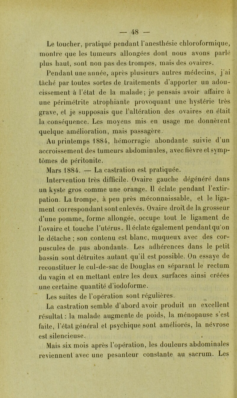 Le loucher, pratiqué pendant l’anesthésie chloroformique, montre que les tumeurs allongées dont nous avons parlé plus haut, sont non pas des trompes, mais des ovaires. Pendant une année, après plusieurs autres médecins, j’ai tâché par toutes sortes de traitements d’apporter un adou- cissement à l’état de la malade; je pensais avoir affaire à une périmétrite atrophiante provoquant une hystérie très grave, et je supposais que F altération des ovaires en était la conséquence. Les moyens mis en usage me donnèrent quelque amélioration, mais passagère. Au printemps 1884, hémorragie abondante suivie d’un accroissement des tumeurs abdominales, avec fièvre et symp- tômes de péritonite. Mars 1884. — La castration est pratiquée. Intervention très difficile. Ovaire gauche dégénéré dans un kyste gros comme une orange. Il éclate pendant l’extir- pation. La trompe, à peu près méconnaissable, et le liga- ment correspondant sont enlevés. Ovaire droit de la grosseur d’une pomme, forme allongée, occupe tout le ligament de l’ovaire et touche l’utérus. 11 éclate également pendantqu’on le détache ; son contenu est blanc, muqueux avec des cor- puscules de pus abondants. Les adhérences dans le petit bassin sont détruites autant qu’il est possible. On essaye de reconstituer le cul-de-sac de Douglas en séparant le rectum du vagin et en mettant entre les deux surfaces ainsi créées une certaine quantité d’iodoforme. Les suites de l’opération sont régulières. La castration semble d’abord avoir produit un excellent résultat : la malade augmente de poids, la ménopause s’est faite, l’état général et psychique sont améliorés, la névrose est silencieuse. Mais six mois après l’opération, les douleurs abdominales reviennent avec une pesanteur constante au sacrum. Les