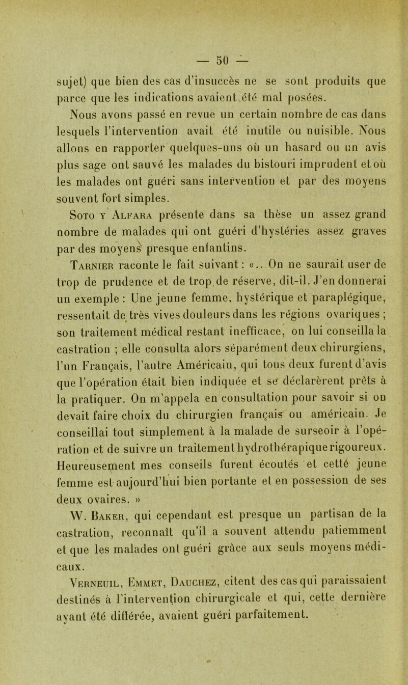 sujet) que bien des cas d’insuccès ne se sont produits que parce que les indications avaient été mal posées. Nous avons passé en revue un certain nombre de cas dans lesquels l’intervention avait été inutile ou nuisible. Nous allons en rapporter quelques-uns où un hasard ou un avis plus sage ont sauvé les malades du bistouri imprudent et où les malades ont guéri sans intervention et par des moyens souvent fort simples. Soto y Alfara présente dans sa thèse un assez grand nombre de malades qui ont guéri d’hystéries assez graves par des moyens' presque enfantins. Tarnier raconte le fait suivant: «.. On ne saurait user de trop de prudence et de trop.de réserve, dit-il. J’en donnerai un exemple : Une jeune femme, hystérique et paraplégique, ressentait de très vives douleurs dans les régions ovariques ; son traitement médical restant inefficace, on lui conseilla la castration ; elle consulta alors séparément deux chirurgiens, l’un Français, l’autre Américain, qui tous deux furent d’avis que l’opération était bien indiquée et se déclarèrent prêts à la pratiquer. On m’appela en consultation pour savoir si on devait faire choix du chirurgien français ou américain. Je conseillai tout simplement à la malade de surseoir à l’opé- ration et de suivre un traitement hydrothérapique rigoureux. Heureusement mes conseils furent écoutés et cetté jeune femme est aujourd’hui bien portante et en possession de ses deux ovaires. » W. Baker, qui cependant est presque un partisan de la castration, reconnaît qu’il a souvent attendu patiemment et que les malades ont guéri grâce aux seuls moyens médi- caux. Verneuil, Emmet, Dauciiez, citent des cas qui paraissaient destinés à l’intervention chirurgicale et qui, cette dernière ayant été ditlérée, avaient guéri parfaitement.