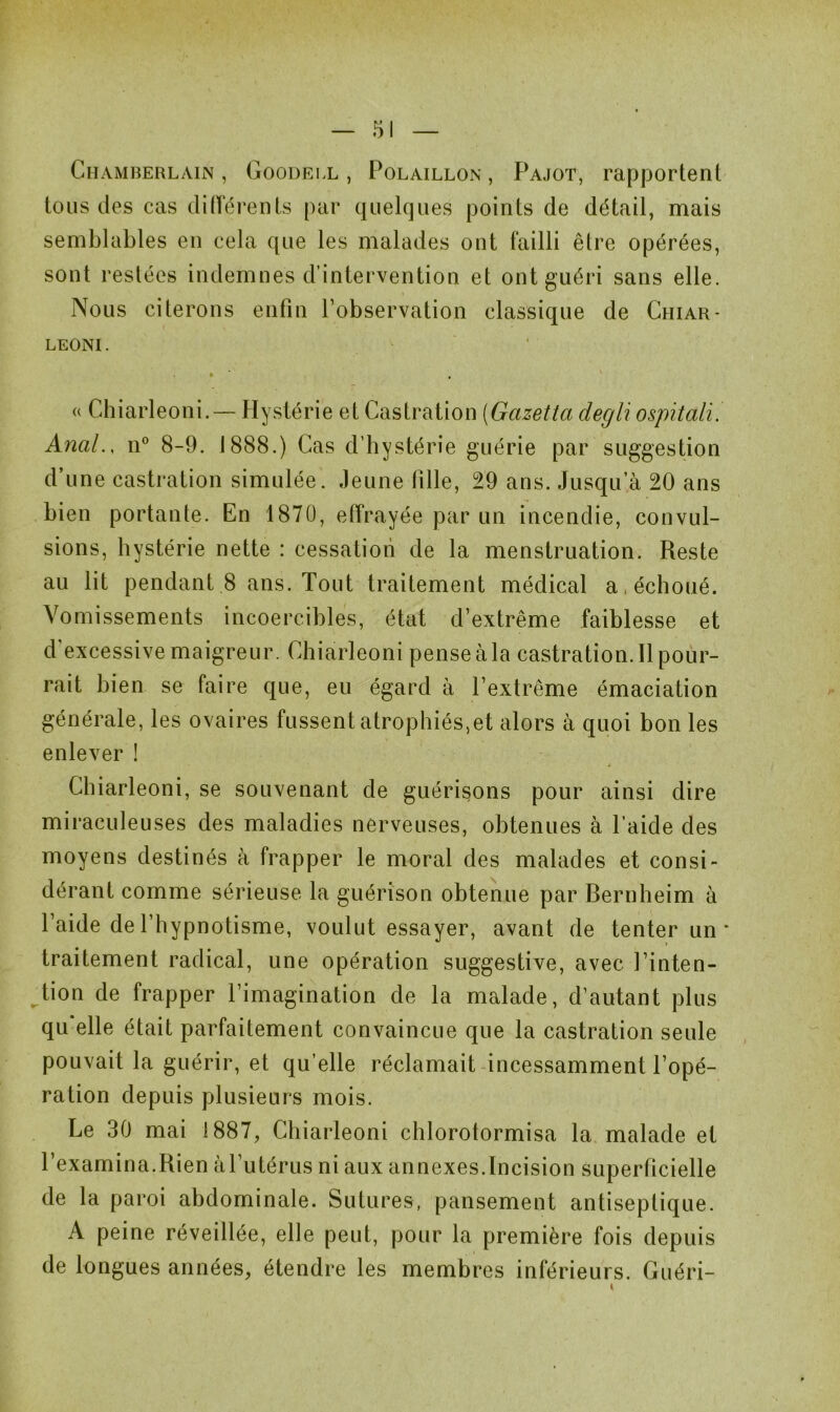 Chamberlain , Goodell , Polaillon , Pajot, rapportent tous des cas différents par quelques points de détail, mais semblables en cela que les malades ont failli être opérées, sont restées indemnes d'intervention et ont guéri sans elle. Nous citerons enfin l’observation classique de Chiar- LEONI. • • « Chiarleoni.— Hystérie et Castration (Gcizetta degli ospitali. Anal., n° 8-9. 1888.) Cas d’hystérie guérie par suggestion d’une castration simulée. Jeune fille, 29 ans. Jusqu’à 20 ans bien portante. En 1870, effrayée par un incendie, convul- sions, hystérie nette : cessation de la menstruation. Reste au lit pendant 8 ans. Tout traitement médical a, échoué. Vomissements incoercibles, état d’extrême faiblesse et d’excessive maigreur. Chiarleoni pense à la castration. Il pour- rait bien se faire que, eu égard à l’extrême émaciation générale, les ovaires fussent atrophiés,et alors à quoi bon les enlever ! Chiarleoni, se souvenant de guérisons pour ainsi dire miraculeuses des maladies nerveuses, obtenues à l’aide des moyens destinés à frapper le moral des malades et consi- dérant comme sérieuse la guérison obtenue par Bernheim à l’aide de l’hypnotisme, voulut essayer, avant de tenter un * traitement radical, une opération suggestive, avec l’inten- tion de frapper l’imagination de la malade, d’autant plus qu elle était parfaitement convaincue que la castration seule pouvait la guérir, et qu’elle réclamait incessamment l’opé- ration depuis plusieurs mois. Le 30 mai 1887, Chiarleoni chlorotormisa la malade et l’examina.Rien à l’utérus ni aux annexes.Incision superficielle de la paroi abdominale. Sutures, pansement antiseptique. A peine réveillée, elle peut, pour la première fois depuis de longues années, étendre les membres inférieurs. Guéri-