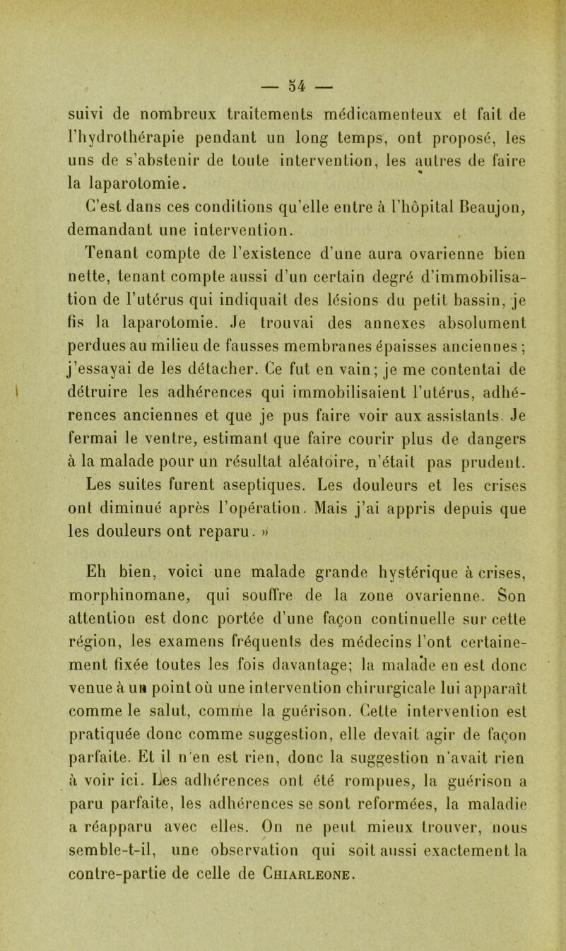 suivi de nombreux traitements médicamenteux et fait de l’hydrothérapie pendant un long temps, ont proposé, les uns de s’abstenir de toute intervention, les autres de faire h la laparotomie. C’est dans ces conditions qu’elle entre à l’hôpital Beaujon, demandant une intervention. Tenant compte de l’existence d’une aura ovarienne bien nette, tenant compte aussi d’un certain degré d’immobilisa- tion de l’utérus qui indiquait des lésions du petit bassin, je fis la laparotomie. Je trouvai des annexes absolument perdues au milieu de fausses membranes épaisses anciennes ; j’essayai de les détacher. Ce fut en vain; je me contentai de détruire les adhérences qui immobilisaient l’utérus, adhé- rences anciennes et que je pus faire voir aux assistants. Je fermai le ventre, estimant que faire courir plus de dangers à la malade pour un résultat aléatoire, n’était pas prudent. Les suites furent aseptiques. Les douleurs et les crises ont diminué après l’opération. Mais j’ai appris depuis que les douleurs ont reparu. » Eh bien, voici une malade grande hystérique à crises, morphinomane, qui souffre de la zone ovarienne. Son attention est donc portée d’une façon continuelle sur cette région, les examens fréquents des médecins l’ont certaine- ment fixée toutes les fois davantage; la malade en est donc venue à un point où une intervention chirurgicale lui apparaît comme le salut, comme la guérison. Cette intervention est pratiquée donc comme suggestion, elle devait agir de façon parfaite. Et il n'en est rien, donc la suggestion n’avait rien à voir ici. Les adhérences ont été rompues, la guérison a paru parfaite, les adhérences se sont reformées, la maladie a réapparu avec elles. On ne peut mieux trouver, nous semble-t-il, une observation qui soit aussi exactement la contre-partie de celle de Chiarleone.